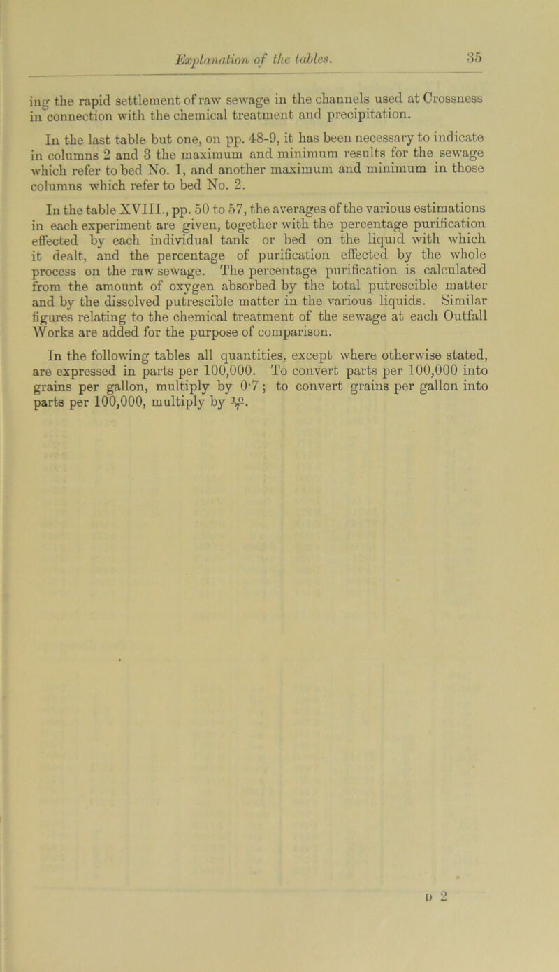 Explanation of the tables ing the rapid settlement of raw sewage in the channels used at Crossness in connection with the chemical treatment and precipitation. In the last table but one, on pp. 4-8-9, it has been necessary to indicate in columns 2 and 3 the maximum and minimum results for the sewage which refer to bed No. 1, and another maximum and minimum in those columns which refer to bed No. 2. In the table XVIII., pp. 50 to 57, the averages of the various estimations in each experiment are given, together with the percentage purification effected by each individual tank or bed on the liquid with which it dealt, and the percentage of purification effected by the whole process on the raw sewage. The percentage purification is calculated from the amount of oxygen absorbed by the total putrescible matter and by the dissolved putrescible matter in the various liquids. Similar figures relating to the chemical treatment of the sewage at each Outfall Works are added for the purpose of comparison. In the following tables all quantities, except where otherwise stated, are expressed in parts per 100,000. To convert parts per 100,000 into grains per gallon, multiply by 0-7; to convert grains per gallon into parts per 100,000, multiply by