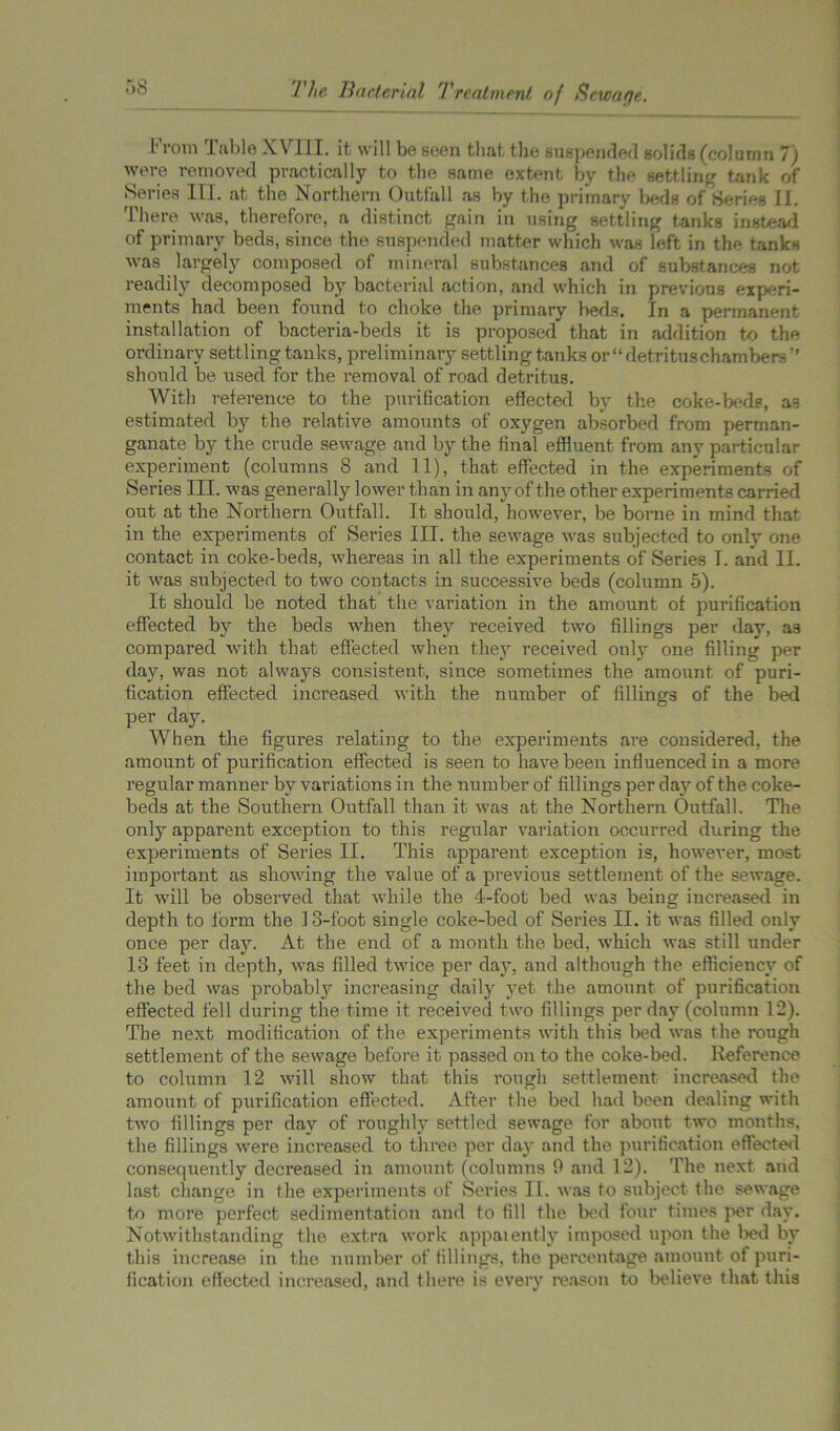 I' rom .1 able XV HI. it. will be seen that the suspended solids (column 7) were removed practically to the same extent by the settling tank of Series III. at the Northern Outfall as by the primary beds of Series li. There was, therefore, a distinct gain in using settling tanks instead of primary beds, since the suspended matter which was left in the tanks was largely composed of mineral substances and of substances not readily decomposed by bacterial action, and which in previous experi- ments had been found to choke the primary beds. In a permanent installation of bacteria-beds it is proposed that in addition to the ordinary settling tanks, preliminary settling tanks or “ detritus chambersr’ should be used for the removal of road detritus. With reference to the purification effected by the coke-beds, as estimated by the relative amounts of oxygen absorbed from perman- ganate by the crude sewage and by the final effluent from any particular experiment (columns 8 and 11), that effected in the experiments of Series III. was generally lower than in any of the other experiments carried out at the Northern Outfall. It should, however, be borne in mind that in the experiments of Series III. the sewage was subjected to only one contact in coke-beds, whereas in all the experiments of Series T. and II. it was subjected to two contacts in successive beds (column 5). It should be noted that the variation in the amount of purification effected by the beds when they received two fillings per day, as compared with that effected when they received only one filling per day, was not always consistent, since sometimes the amount of puri- fication effected increased with the number of fillings of the bed per day. When the figures relating to the experiments are considered, the amount of purification effected is seen to have been influenced in a more regular manner by variations in the number of fillings per day of the coke- beds at the Southern Outfall than it was at the Northern Outfall. The only apparent exception to this regidar variation occurred during the experiments of Series II. This apparent exception is, however, most important as showing the value of a previous settlement of the sewage. It will be observed that while the 4-foot bed was being increased in depth to form the 1 o-foot single coke-bed of Series II. it was filled only once per clay. At the end of a month the bed, which was still under 18 feet in depth, was filled twice per clay, and although the efficiency of the bed was probably increasing daily yet the amount of purification effected fell during the time it received two fillings per day (column 12). The next modification of the experiments with this bed was the rough settlement of the sewage before it passed on to the coke-bed. Reference to column 12 will show that this rough settlement increased the amount of purification effected. After the bed had been dealing with two fillings per clay of roughly settled sewage for about two months, the fillings were increased to three per day and the purification effected consequently decreased in amount (columns 0 and 12). The next and last change in the experiments of Series II. was to subject the sewage to more perfect sedimentation and to fill the bed four times per day. Notwithstanding the extra work appaiently imposed upon the bed by this increase in the number of fillings, the percentage amount of puri- fication effected increased, and there is every reason to believe, that this