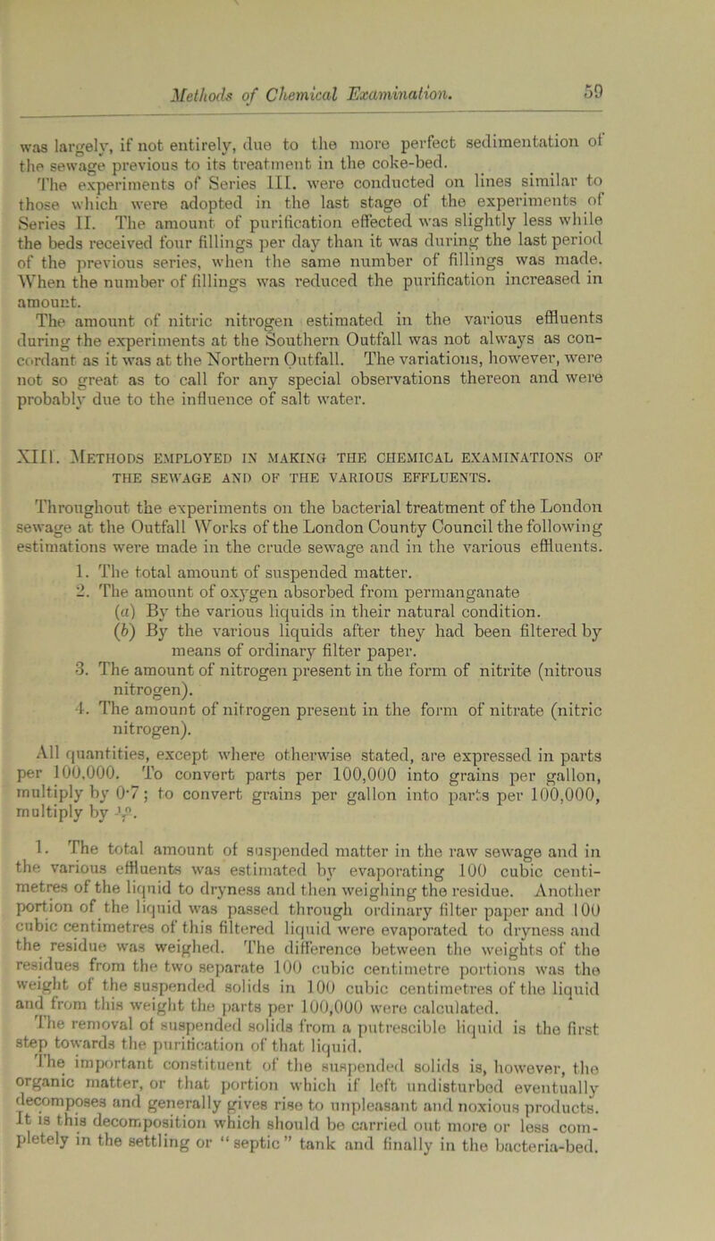 was largely, if not entirely, due to the more perfect sedimentation ot the sewage previous to its treatment in the coke-bed. The experiments of Series III. were conducted on lines similar to those which were adopted in the last stage of the experiments of Series II. The amount of purification effected was slightly less while the beds received four fillings per day than it was during the last period of the previous series, when the same number of fillings was made. When the number of fillings was reduced the purification increased in amount. The amount of nitric nitrogen estimated in the various effluents during the experiments at the Southern Outfall was not always as con- cordant as it was at the Northern Outfall. The variations, however, were not so great as to call for any special observations thereon and were probably due to the influence of salt water. XIII. Methods employed in making the chemical examinations of THE SEWAGE AND OF THE VARIOUS EFFLUENTS. Throughout the experiments on the bacterial treatment of the London sewage at the Outfall Works of the London County Council the following estimations were made in the crude sewage and in the various effluents. 1. The total amount of suspended matter. 2. The amount of oxygen absorbed from permanganate (a) By the various liquids in their natural condition. (h) By the various liquids after they had been filtered by means of ordinary filter paper. 3. The amount of nitrogen present in the form of nitrite (nitrous nitrogen). 4. The amount of nitrogen present in the form of nitrate (nitric nitrogen). All quantities, except where otherwise stated, are expressed in parts per 100,000. To convert parts per 100,000 into grains per gallon, multiply by 0-7; to convert grains per gallon into parts per 100,000, multiply by -LP. 1. The total amount of suspended matter in the raw sewage and in the various effluents was estimated bjr evaporating 100 cubic centi- metres of the liquid to dryness and then weighing the residue. Another portion of the liquid was passed through ordinary filter paper and 100 cubic centimetres of this filtered liquid were evaporated to dryness and the residue was weighed. The difference between the weights of the residues from the two separate 100 cubic centimetre portions was the weight of the suspended solids in 100 cubic centimetres of the liquid and from this weight the parts per 100,000 were calculated. I he removal of suspended solids from a putrescible liquid is the first step towards the purification of that liquid. I he important constituent of the suspended solids is, however, the organic matter, or that portion which if left undisturbed eventually decomposes and generally gives rise to unpleasant and noxious products. It is this decomposition which should be carried out more or less com- pletely in the settling or “septic” tank and finally in the bacteria-bed.