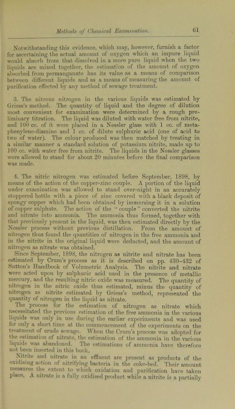 Notwithstanding this evidence, which may, however, furnish a factor for ascertaining the actual amount of oxygen which an impure liquid would absorb from that dissolved in a more pure liquid when the two liquids are mixed together, the estimation of the amount of oxygen absorbed from permanganate has its value as a means of comparison between different liquids and as a means of measuring the amount of purification effected by any method of sewage treatment. 3. The nitrous nitrogen in the various liquids was estimated by Griess’s method. The quantity of liquid and the degree of dilution most convenient for examination were determined by a rough pre- liminary titration. The liquid was diluted with water free from nitrite, and 100 cc. of it were placed in a Nessler glass with 1 cc. of meta- phenylene-diamine and 1 cc. of dilute sulphuric acid (one of acid to two of water). The colour produced was then matched by treating in a similar manner a standard solution of potassium nitrite, made up to 100 cc. until water free from nitrite. The liquids in the Nessler glasses were allowed to stand for about 20 minutes before the final comparison was made. 4. The nitric nitrogen was estimated before September, 1898, by means of the action of the copper-zinc couple. A portion of the liquid under examination was allowed to stand over-night in an accurately stoppered bottle with a piece of zinc covered with a black deposit of spongy copper which had been obtained by immersing it in a solution of copper sulphate. The action of the “ couple ” converted the nitrite and nitrate into ammonia. The ammonia thus formed, together with that previously present in the liquid, was then estimated directly by the Nessler process without previous distillation. From the amount of nitrogen thus found the quantities of nitrogen in the free ammonia and in the nitrite in the original liquid were deducted, and the amount of nitrogen as nitrate was obtained. Since September, 1898, the nitrogen as nitrite and nitrate has been estimated by Crum’s process as it is described on pp. 430-432 of Sutton’s Handbook of Volumetric Analysis. The nitrite and nitrate were acted upon by sulphuric acid used in the presence of metallic mercury, and the resulting nitric oxide was measured. The quantity of nitrogen in the nitric oxide thus estimated, minus the quantity of nitrogen as nitrite estimated by Griess’s method, represented the quantity of nitrogen in the liquid as nitrate. The process for the estimation of nitrogen as nitrate which necessitated the previous estimation of the tree ammonia in the various liquids was only in use during the earlier experiments and was used for only a short time at the commencement of the experiments on the treatment of crude sewage. When the Crum’s process was adopted for the estimation of nitrate, the estimation of the ammonia in the various liquids was abandoned. The estimations of ammonia have therefore not been inserted in this book. Nitrite and nitrate in an effluent are present as products of the oxidising action of nitrifying bacteria in the coke-bed. Their amount measures the extent to which oxidation and purification have taken place. A nitrate is a fully oxidised product while a nitrite is a partially