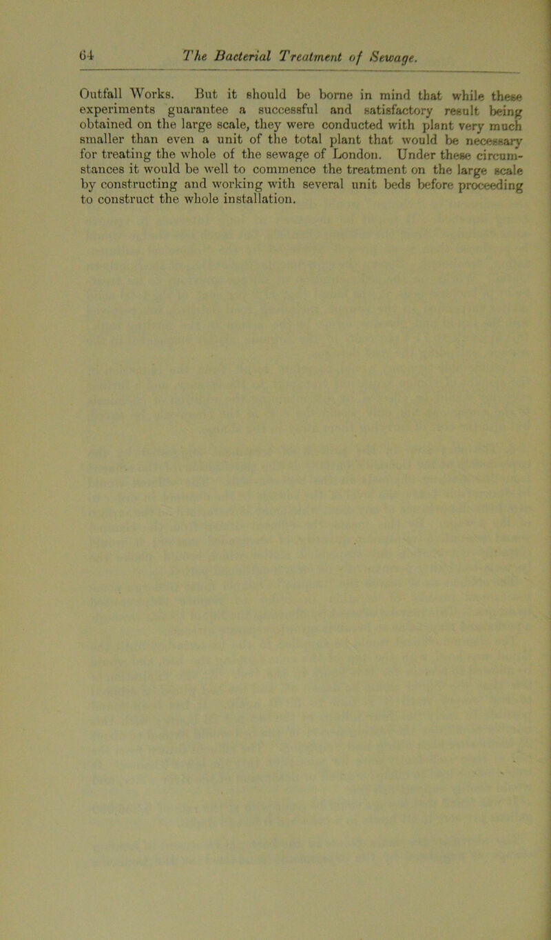 Outfall Works. But it should be borne in mind that while these experiments guarantee a successful and satisfactory result being obtained on the large scale, they were conducted with plant very much smaller than even a unit of the total plant that would be necessary for treating the whole of the sewage of London. Under these circum- stances it would be well to commence the treatment on the large scale by constructing and working with several unit beds before proceeding to construct the whole installation.