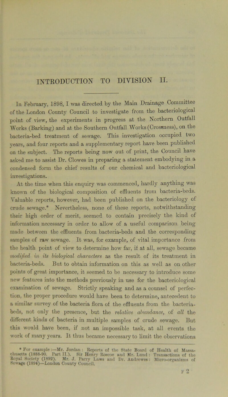 In February, 1898, I was directed by the Main Drainage Committee of the London County Council to investigate from the bacteriological point of view, the experiments in progress at the Northern Outfall Works (Barking) and at the Southern Outfall Works (Crossness), on the bacteria-bed treatment of sewage. This investigation occupied two years, and four reports and a supplementary report have been published on the subject. The reports being now out of print, the Council have asked me to assist Dr. Clowes in preparing a statement embodying in a condensed form the chief results of our chemical and bacteriological investigations. At the time when this enquiry was commenced, hardly anything was known of the biological composition of effluents from bacteria-beds. Valuable reports, however, had been published on the bacteriology of crude sewage.* Nevertheless, none of these reports, notwithstanding their high order of merit, seemed to contain precisely the kind of information necessary in order to allow of a useful comparison being made between the effluents from bacteria-beds and the corresponding samples of raw sewage. It was, for example, of vital importance from the health point of view to determine how far, if at all, sewage became modified, in its biological characters as the result of its treatment in bacteria-beds. But to obtain information on this as well as on other points of great importance, it seemed to be necessary to introduce some new features into the methods previously in use for the bacteriological examination of sewage. Strictly speaking and as a counsel of perfec- tion, the proper procedure would have been to determine, antecedent to a similar survey of the bacteria flora of the effluents from the bacteria- beds, not only the presence, but the relative abundance, of all the different kinds of bacteria in multiple samples of crude sewage. But this would have been, if not an impossible task, at all events the work of many years. It thus became necessary to limit the observations * For exampleMr. Jordan : Reports of the State Board of Health of Massa- chusetts (1888-90. Part II.). Sir Henry Roscoe and Mr. Lund : Transactions of the Royal Society (1892). Mr. J. Parry Laws and Ur. Andrcwes: Micro-organisms of Sewage (1894)—London County Council. F 2