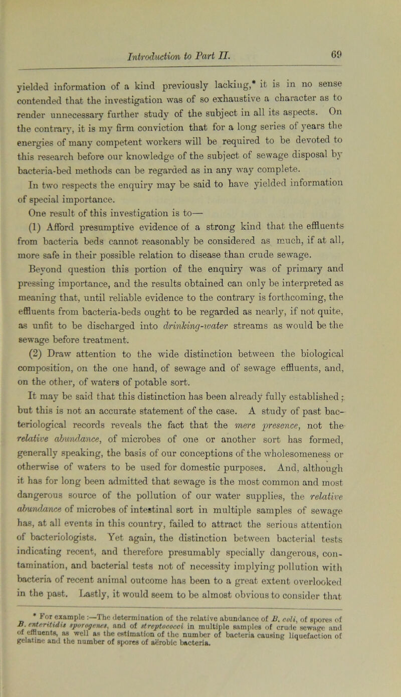 yielded information of a kind previously lacking,* it is in no sense contended that the investigation was of so exhaustive a character as to render unnecessary farther study of the subject in all its aspects. On the contrary, it is my firm conviction that for a long series of years the energies of many competent workers will be required to be devoted to this research before our knowledge of the subject of sewage disposal by bacteria-bed methods can be regarded as in any way complete. In two respects the enquiry may be said to have yielded information of special importance. One result of this investigation is to— (1) Afford presumptive evidence of a strong kind that the effluents from bacteria beds cannot reasonably be considered as much, if at all, more safe in their possible relation to disease than crude sewage. Beyond question this portion of the enquiry was of primary and pressing importance, and the results obtained can only be interpreted as meaning that, until reliable evidence to the contrary is forthcoming, the effluents from bacteria-beds ought to be regarded as nearly, if not quite, as unfit to be discharged into drinking-water streams as would be the sewage before treatment. (2) Draw attention to the wide distinction between the biological composition, on the one hand, of sewage and of sewage effluents, and, on the other, of waters of potable sort. It may be said that this distinction has been already fully established ; but this is not an accurate statement of the case. A study of past bac- teriological records reveals the fact that the mere presence, not the- relative abundance, of microbes of one or another sort has formed, generally speaking, the basis of our conceptions of the wholesomeness or otherwise of waters to be used for domestic purposes. And, although it has for long been admitted that sewage is the most common and most dangerous source of the pollution of our water supplies, the relative almndMnce of microbes of intestinal sort in multiple samples of sewage has, at all events in this country, failed to attract the serious attention of bacteriologists. Yet again, the distinction between bacterial tests indicating recent, and therefore presumably specially dangerous, con- tamination, and bacterial tests not of necessity implying pollution with bacteria of recent animal outcome has been to a great extent overlooked in the past. Lastly, it would seem to be almost obvious to consider that * f or example :—The determination of the relative abundance of B, eoli, of spores of B. ttferitidi* tporogenet, and of streptococci in multiple samples of crude sewage and of effluents, as well as the estimation of the number of bacteria causing liquefaction of gelatine and the number of spores of aerobic bacteria.