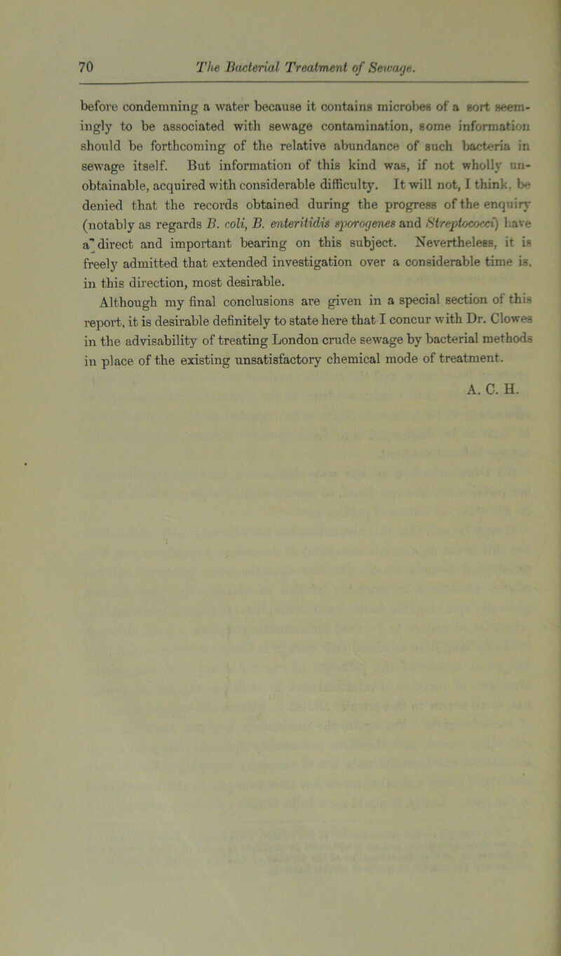 before condemning a water because it contains microbes of a sort seem- ingly to be associated with sewage contamination, some information should be forthcoming of the relative abundance of such bacteria in sewage itself. But information of this kind was, if not wholly un- obtainable, acquired with considerable difficulty. It will not, I think, be denied that the records obtained during the progress of the enquiry (notably as regards B. coli, B. enteritidis sporoyenes and Streptococci) have a direct and important bearing on this subject. Nevertheless, it is freely admitted that extended investigation over a considerable time is. in this direction, most desirable. Although my final conclusions are given in a special section of this report, it is desirable definitely to state here that I concur with Dr. Clowes in the advisability of treating London crude sewage by bacterial methods in place of the existing unsatisfactory chemical mode of treatment. A. C. H.