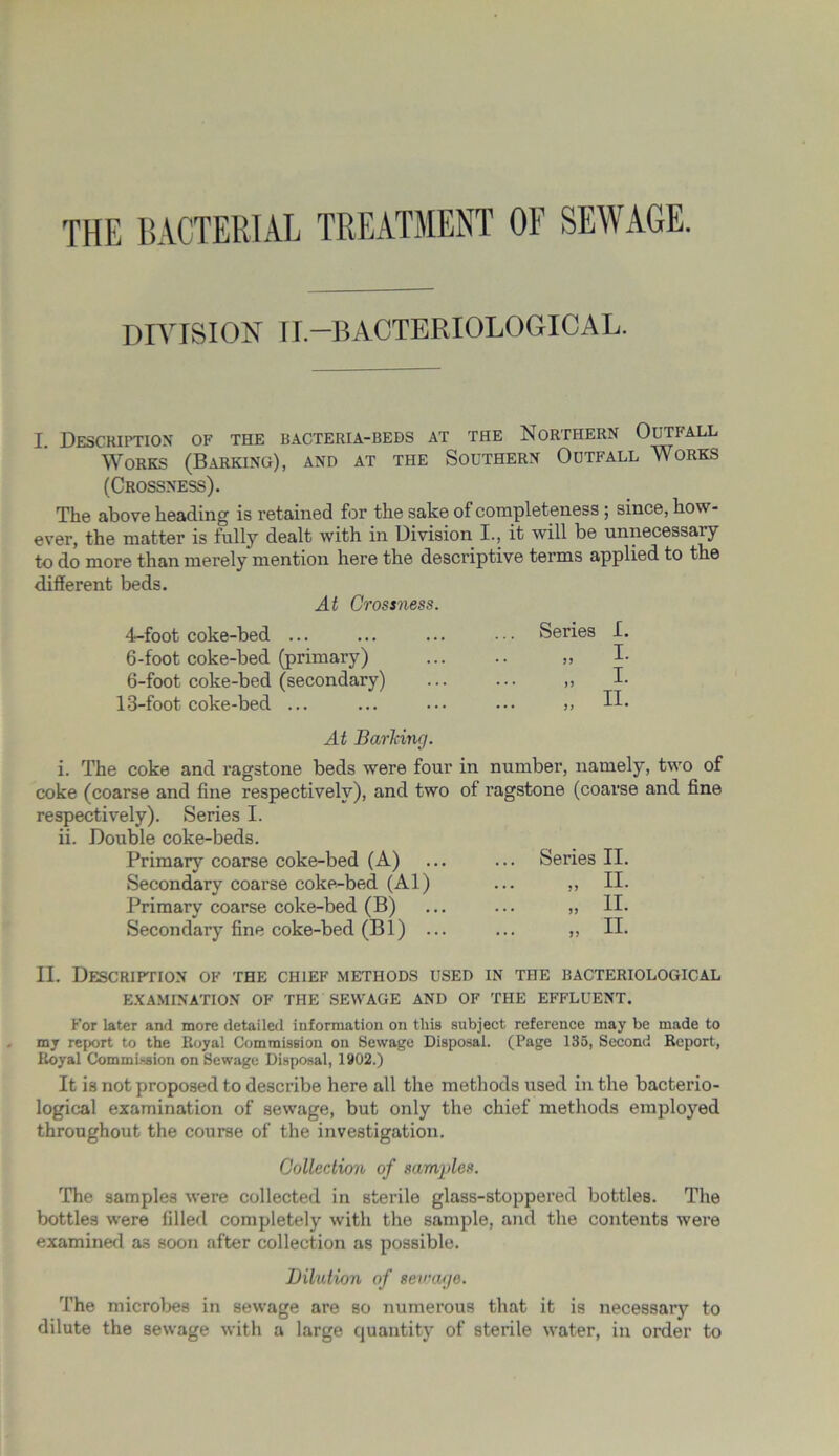 DIVISION II—BACTERIOLOGICAL. I Description of the bacteria-beds at the Northern Outfall Works (Barking), and at the Southern Outfall Works (Crossness). The above heading is retained for the sake of completeness; since, how- ever, the matter is fully dealt with in Division I., it will be unnecessary to do more than merely mention here the descriptive terms applied to the different beds. At Crossness. 4-foot coke-bed ... 6-foot coke-bed (primary) 6-foot coke-bed (secondary) 13-foot coke-bed ... Series I. „ I- „ I- II. At Barhing. i. The coke and ragstone beds were four in number, namely, two of coke (coarse and fine respectively), and two of ragstone (coarse and fine respectively). Series I. ii. Double coke-beds. Primary coarse coke-bed (A) ... ... Series II. Secondary coarse coke-bed (Al) ... ,, II. Primary coarse coke-bed (B) ... ... „ II. Secondary fine coke-bed (Bl) ... ... ,, II. II. Description of the chief methods used in the bacteriological EXAMINATION OF THE SEWAGE AND OF THE EFFLUENT. For later and more detailed information on this subject reference may be made to my report to the Royal Commission on Sewage Disposal. (Page 135, Second Report, Royal Commission on Sewage Disposal, 1902.) It is not proposed to describe here all the methods used in the bacterio- logical examination of sewage, but only the chief methods employed throughout the course of the investigation. Collection of samples. The samples were collected in sterile glass-stoppered bottles. The bottles were filled completely with the sample, and the contents were examined as soon after collection as possible. Dilution of sewage. The microbes in sewage are so numerous that it is necessar)’’ to dilute the sewage with a large quantity of sterile water, in order to