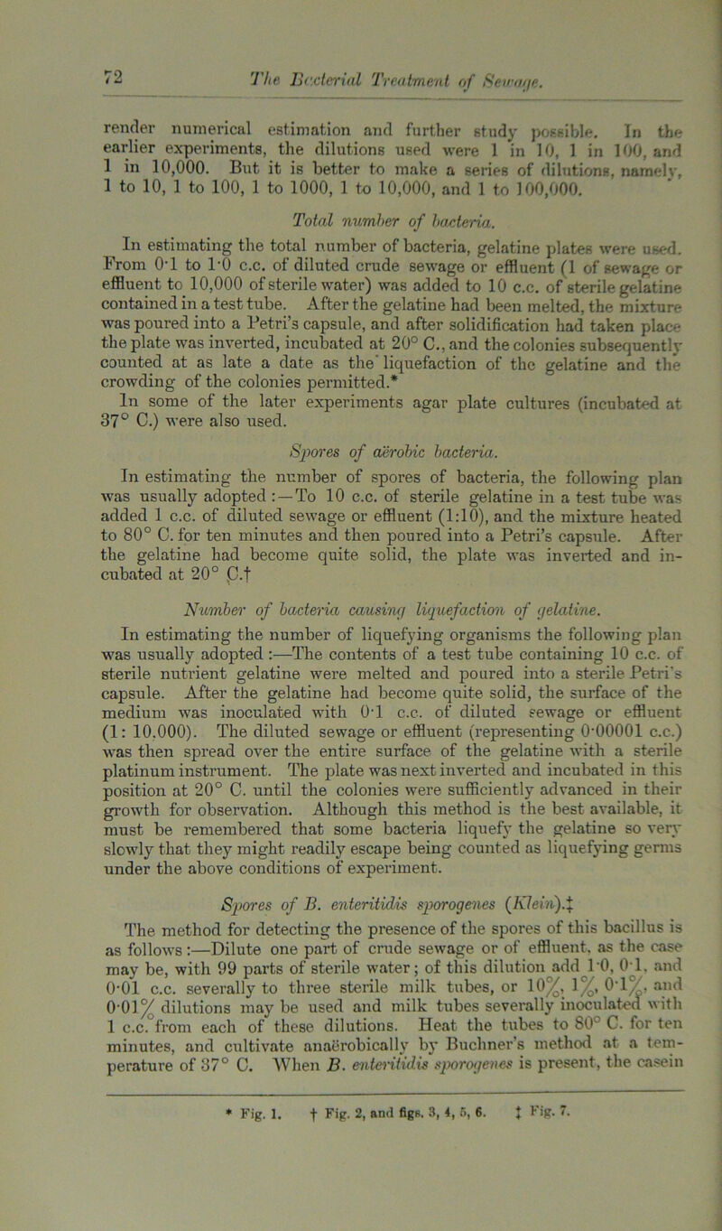 render numerical estimation and further study possible. In the earlier experiments, the dilutions used were 1 in 10, 1 in 100, and 1 in 10,000. But it is better to make a series of dilutions, namelv, 1 to 10, 1 to 100, 1 to 1000, 1 to 10,000, and 1 to 100,000. Total number of bacteria. In estimating the total number of bacteria, gelatine plates were used. From 0T to 1*0 c.c. of diluted crude sewage or effluent (1 of sewage or effluent to 10,000 of sterile water) was added to 10 c.c. of sterile gelatine contained in a test tube. After the gelatine had been melted, the mixture was poured into a Petri’s capsule, and after solidification had taken place the plate was inverted, incubated at 20° C., and the colonies subsequently counted at as late a date as the’ liquefaction of the gelatine and the crowding of the colonies permitted.* In some of the later experiments agar plate cultures (incubated at 37° C.) were also used. Spores of aerobic bacteria. In estimating the number of spores of bacteria, the following plan was usually adopted : —To 10 c.c. of sterile gelatine in a test tube was added 1 c.c. of diluted sewage or effluent (1:10), and the mixture heated to 80° C. for ten minutes and then poured into a Petri’s capsule. After the gelatine had become quite solid, the plate was inverted and in- cubated at 20° p.f Number of bacteria causi'ag liquefaction of (jelatine. In estimating the number of liquefying organisms the following plan was usually adopted:—The contents of a test tube containing 10 c.c. of sterile nutrient gelatine were melted and poured into a sterile Petri’s capsule. After the gelatine had become quite solid, the surface of the medium was inoculated with 0T c.c. of diluted sewage or effluent (1: 10.000). The diluted sewage or effluent (representing O'OOOOl c.c.) was then spread over the entire surface of the gelatine with a sterile platinum instrument. The plate was next inverted and incubated in this position at 20° C. until the colonies were sufficiently advanced in their growth for observation. Although this method is the best available, it must be remembered that some bacteria liquefy the gelatine so very slowly that they might readily escape being counted as liquefying germs under the above conditions of experiment. Spores of B. enteritidis sporogenes (Kleiii).% The method for detecting the presence of the spores of this bacillus is as follows:—Dilute one part of crude sewage or of effluent, as the case may be, with 99 parts of sterile water; of this dilution add 10, 0T, and 0-01 c.c. severally to three sterile milk tubes, or 10%, 1 %, 0T%, and 0'01% dilutions may be used and milk tubes severally inoculated with 1 c.c. from each of these dilutions. Heat the tubes to 80° C. for ten minutes, and cultivate anaerobically by Buchner s method at a tem- perature of 37° C. When B. enteritidis sporogenes is present, the casein * Fig. i. f Fig- 2i aml figR- 3> b 5> 6- X Fig. 7.