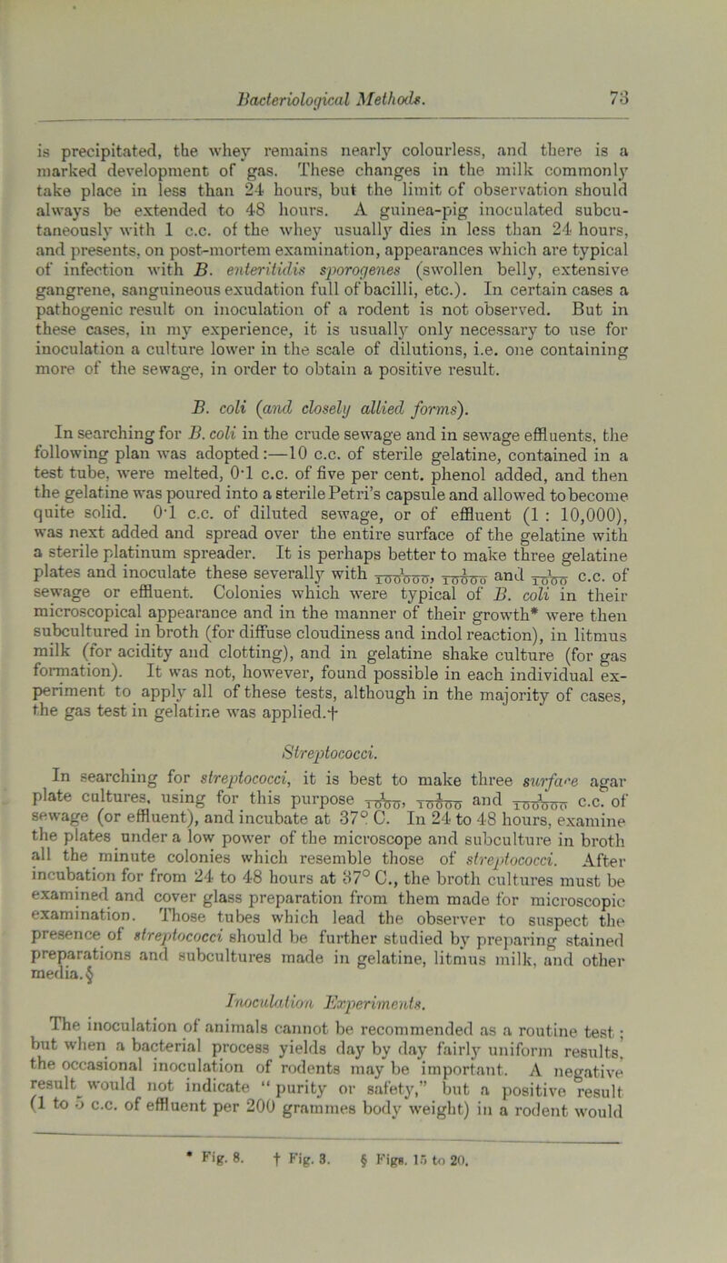 is precipitated, the whey remains nearly colourless, and there is a marked development of gas. These changes in the milk commonly take place in less than 24 hours, but the limit of observation should always be extended to 48 hours. A guinea-pig inoculated subcu- taneously with 1 c.c. of the whey usually dies in less than 24 hours, and presents, on post-mortem examination, appearances which are typical of infection with B. enteritidis sporogenes (swollen belly, extensive gangrene, sanguineous exudation full of bacilli, etc.). In certain cases a pathogenic result on inoculation of a rodent is not observed. But in these cases, in my experience, it is usually only necessary to use for inoculation a culture lower in the scale of dilutions, i.e. one containing more of the sewage, in order to obtain a positive result. B. coli (and closely allied forms). In seax-ching for B. coli in the crude sewage and in sewage effluents, the following plan was adopted:—10 c.c. of sterile gelatine, contained in a test tube, were melted, 0T c.c. of five per cent, phenol added, and then the gelatine was poured into a sterile Petri’s capsule and allowed to become quite solid. 0T c.c. of diluted sewage, or of effluent (1 : 10,000), was next added and spread over the entire surface of the gelatine with a sterile platinum spreader. It is perhaps better to make three gelatine plates and inoculate these severally with x^W, tttouo and c.c. of sewage or effluent. Colonies which were typical of B. coli in their microscopical appearance and in the manner of their growth* were then subcultured in broth (for diffuse cloudiness and indol reaction), in litmus milk (for acidity and clotting), and in gelatine shake culture (for gas formation). It was not, however, found possible in each individual ex- periment to apply all of these tests, although in the majority of cases, the gas test in gelatine was applied.+ Streptococci. In searching for streptococci, it is best to make three surface agar plate cultures, using for this purpose Tumro and ^ c.c. of sewage (or effluent), and incubate at 37° C. In 24 to 48 hours, examine the plates under a low power of the microscope and subculture in broth all the minute colonies which resemble those of streptococci. After incubation for from 24 to 48 hours at 37° C., the broth cultures must be examined and cover glass preparation from them made for microscopic examination. Those tubes which lead the observer to suspect the presence of streptococci should be further studied bv preparing stained preparations and subcultures made in gelatine, litmus milk, and other media.§ Inoculation Experiments. The inoculation of animals cannot be recommended as a routine test; but when a bacterial process yields day by day fairly uniform results, the occasional inoculation of rodents may be important. A negative result^ would not indicate “ purity or safety,” but a positive result (1 to 5 c.c. of effluent per 200 grammes body weight) in a rodent would * Fig. 8. f Fig. 3. § Figs. 15 to 20.