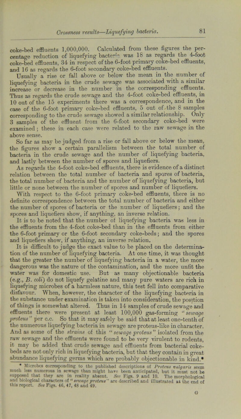 Crossness results—Liquefying bacteria. coke-bed effluents 1,000,000. Calculated from these figures the per- centage reduction of liquefying bacte”’ was 18 as regards the 4-foot coke-bed effluents, 34 in respect of the 6-foot primary coke-bed effluents, and 16 as regards the 6-foot secondary coke-bed effluents. Usually a rise or tall above or below the mean in the number of liquefying bacteria in the crude sewage was associated with a similar increase or decrease in the number in the corresponding effluents. Thus as regards the crude sewage and the 4-foot coke-bed effluents, in 10 out of the 15 experiments there was a correspondence, and in the case of the 6-foot primary coke-bed effluents, 5 out of-the 8 samples corresponding to the crude sewage showed a similar relationship. Only 3 samples of the effluent from the 6-foot secondary coke-bed were examined ; these in each case were related to the raw sewage in the above sense. So far as may be judged from a rise or fall above or below the mean, the figures show a certain parallelism between the total number of bacteria in the crude sewage and the number of liquefying bacteria, and lastly between the number of spores and liquefiers. As regards the 4-foot coke-bed effluents, there is evidence of a distinct relation between the total number of bacteria and spores of bacteria, the total number of bacteria and the number of liquefying bacteria, but little or none between the number of spores and number of liquefiers. With respect to the 6-foot primary coke-bed effluents, there is no definite correspondence between the total number of bacteria and either the number of spores of bacteria or the number of liquefiers; and the spores and liquefiers show, if anything, an inverse relation. It is to be noted that the number of liquefying bacteria was less in the effluents from the 4-foot coke-bed than in the effluents from either the 6-foot primary or the 6-foot secondary coke-beds; and the spores and liquefiers show, if anything, an inverse relation. It is difficult to judge the exact value to be placed on the determina- tion of the number of liquefying bacteria. At one time, it was thought that the greater the number of liquefying bacteria in a water, the more dangerous was the nature of the contamination, and the more unlit the water was for domestic use. But as many objectionable bacteria (e.g., B. coli) do not liquefy gelatine and many pure waters are rich in liquefying microbes of a harmless nature, this test fell into comparative disfavour. When, however, the character of the liquefying bacteria in the substance under examination is taken into consideration, the position of things is somewhat altered. Thus in 14 samples of crude sewage and effluents there were present at least 100,000 gas-forming “ sewage proteus ” per c.c. So that it may safety be said that at least one-tenth of the numerous liquefying bacteria in sewage are proteus-like in character. And as some of the strains of this “ sewage proteus ” isolated from the raw sewage and the effluents were found to be very virulent to rodents, it may be added that crude sewage and effluents from bacterial coke- beds are not only rich in liquefying bacteria, but that they contain in great abundance liquefying germs which are probably objectionable in kind.* * Microbes corresponding to the published descriptions of Proteus vulgaris seem much less numerous in sewage than might have been anticipated, but it must not be supposed that they are in reality absent. See Figs. 9 and 10. The morphological and biological characters of “sewage proteus'' are described and illustrated at the end of this report. See Figs. 46, 47, 48 and 49. G