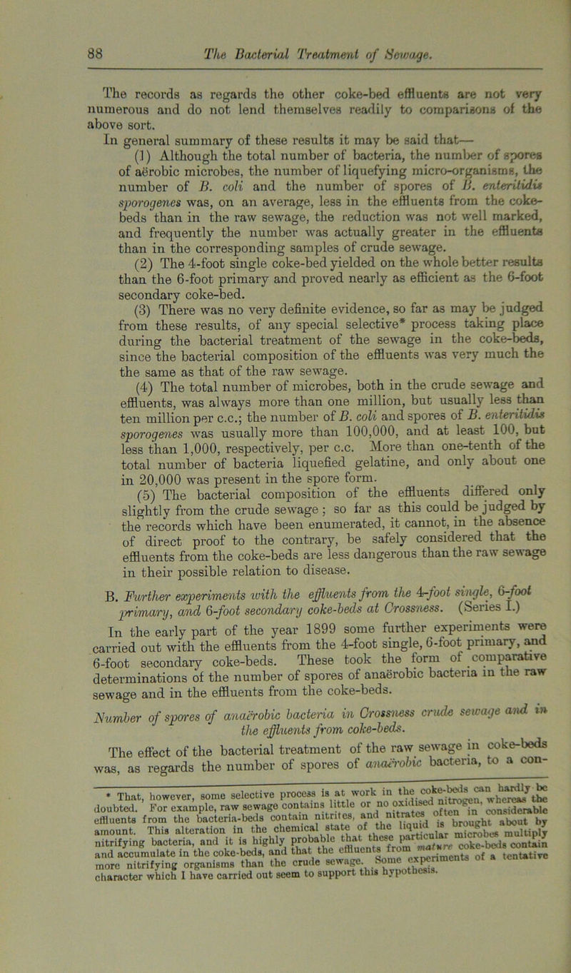The records as regards the other coke-bed effluents are not very numerous and do not lend themselves readily to comparisons of the above sort. In general summary of these results it may be said that— (]) Although the total number of bacteria, the number of spores of aerobic microbes, the number of liquefying micro-organisms, the number of B. coli and the number of spores of B. enteritidus sporogenes was, on an average, less in the effluents from the coke- beds than in the raw sewage, the reduction was not well marked, and frequently the number was actually greater in the effluents than in the corresponding samples of crude sewage. (2) The 4-foot single coke-bed yielded on the whole better results than the 6-foot primary and proved nearly as efficient as the 6-foot secondary coke-bed. (3) There was no very definite evidence, so far as may be judged from these results, of any special selective* process taking place during the bacterial treatment of the sewage in the coke-beds, since the bacterial composition of the effluents was very much the the same as that of the raw sewage. (4) The total number of microbes, both in the crude sewage and effluents, was always more than one million, but usually less than ten million pei’ c.c.; the number of B. coli and spores of B. enteiitidis sporogenes was usually more than 100,000, and at least 100, but less than 1,000, respectively, per c.c. More than one-tenth of the total number of bacteria liquefied gelatine, and only about one in 20,000 was present in the spore form. (5) The bacterial composition of the effluents differed only slightly from the crude sewage ; so far as this could be judged by the records which have been enumerated, it cannot, in the absence of direct proof to the contrary, be safely considered that the effluents from the coke-beds are less dangerous than the raw sewage in their possible relation to disease. B. Further experiments ivith the effluents from the 4-foot single, 6-foot primary, and 6-foot secondary coke-beds at Crossness. (Series I.) In the early part of the year 1899 some further experiments were carried out with the effluents from the 4-foot single, 6-foot primary, and 6-foot secondary coke-beds. These took the form ot comparative determinations of the number of spores of anaerobic bacteria in the raw- sewage and in the effluents from the coke-beds. Number of spares of anaerobic bactema in Crossness crude sewage and t» the effluents from coke-beds. The effect of the bacterial treatment of the raw sewage in coke-beds was, as regards the number of spores of anairobic bacteria, to a con- * That, however, Borne selective process is at work in the doubted. For example, raw sewage contains little or no oxidi^d nitrogen, ^erc^tbe effluents from the bacteria-beds contain intntcs, ant ' brought about by amount. This alteration in the chemical staU of the multiply nitrifying bacteria, and it is highly probable that these p. coke-beds contain and accumulate in the coke-beds, and that the effluents from of a t€nUt.ive more nitrifying organisms than the crude sewage. £ ome ■■■ 1 character which 1 have carried out seem to support this hv{ o -