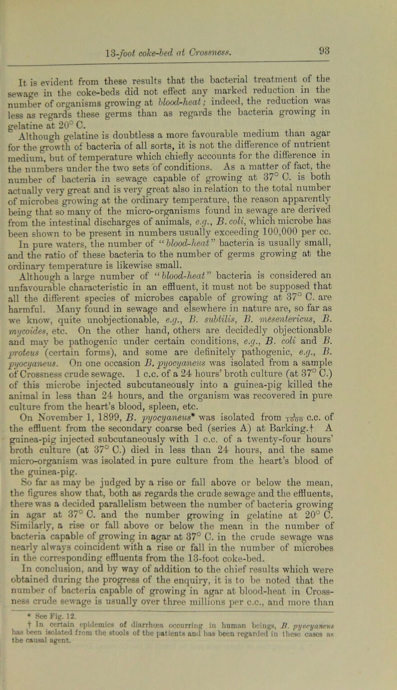 93 It is evident from these results that the bacterial treatment of the sewage in the coke-beds did not effect any marked reduction in the number of organisms growing at blood-heat; indeed, the reduction was less as regard^ these germs than as regards the bacteria growing in gelatine at 20° C. . Although gelatine is doubtless a more favourable medium than a.gar for the growth of bacteria of all sorts, it is not the difference of nutrient medium, but of temperature which chiefly accounts for the difference in the numbers under the two sets of conditions. As a matter of fact, the number of bacteria in sewage capable of growing at 37° C. is both actually very great and is very great also in relation to the total number of microbes growing at the ordinary temperature, the reason apparently being that so many of the micro-organisms found in sewage are derived from the intestinal discharges of animals, e.g., B.coli, which microbe has been shown to be present in numbers usually exceeding 100,000 per cc. In pure waters, the number of “ blood-heat ” bacteria is usually small, and the ratio of these bacteria to the number of germs growing at the ordinary temperature is likewise small. Although a large number of “ blood-heat ” bacteria is considered an unfavourable characteristic in an effluent, it must not be supposed that all the different species of microbes capable of growing at 37° C. are harmful. Many found in sewage and elsewhere in nature are, so far as we know, quite unobjectionable, e.g., B. subtilis, B. mesentericus, B. mycoides, etc. On the other hand, others are decidedly objectionable and may be pathogenic under certain conditions, e.g., B. coli and B. jproteus (certain forms), and some are definitely pathogenic, e.g., B. pyocyaneus. On one occasion B. pyocyaneus was isolated from a sample of Crossness crude sewage. 1 c.c. of a 24 hours’ broth cultui'e (at 37° C.) of this microbe injected subcutaneously into a guinea-pig killed the animal in less than 24 hours, and the organism was recovered in pure culture from the heart’s blood, spleen, etc. On November 1, 1899, B. pyocyaneus* was isolated from tooo c.c. of the effluent from the secondary coarse bed (series A) at Barking, t A guinea-pig injected subcutaneously with 1 c.c. of a twenty-four hours’ broth culture (at 37° C.) died in less than 24 hours, and the same micro-organism was isolated in pure culture from the heart’s blood of the guinea-pig. So far as may be judged by a rise or fall above or below the mean, the figures show’ that, both as regards the crude sewage and the effluents, there was a decided parallelism between the number of bacteria growing in agar at 37° C. and the number growing in gelatine at 20° C. Similarly, a rise or fall above or below the mean in the number of bacteria capable of growing in agar at 37° C. in the crude sewage wTas nearly always coincident with a rise or fall in the number of microbes in the corresponding effluents from the 13-foot coke-bed. In conclusion, and by way of addition to the chief results which wTere obtained during the progress of the enquiry, it is to be noted that the number of bacteria capable of growing in agar at blood-heat in Cross- ness crude sew’age is usually over three millions per c.c., and more than * See Fig. 12. t In certain epidemics of diarrhoea occurring in human beings, B. pyocyaneus has been isolated from the stools of the patients and has been regarded in these eases as the causal agent.