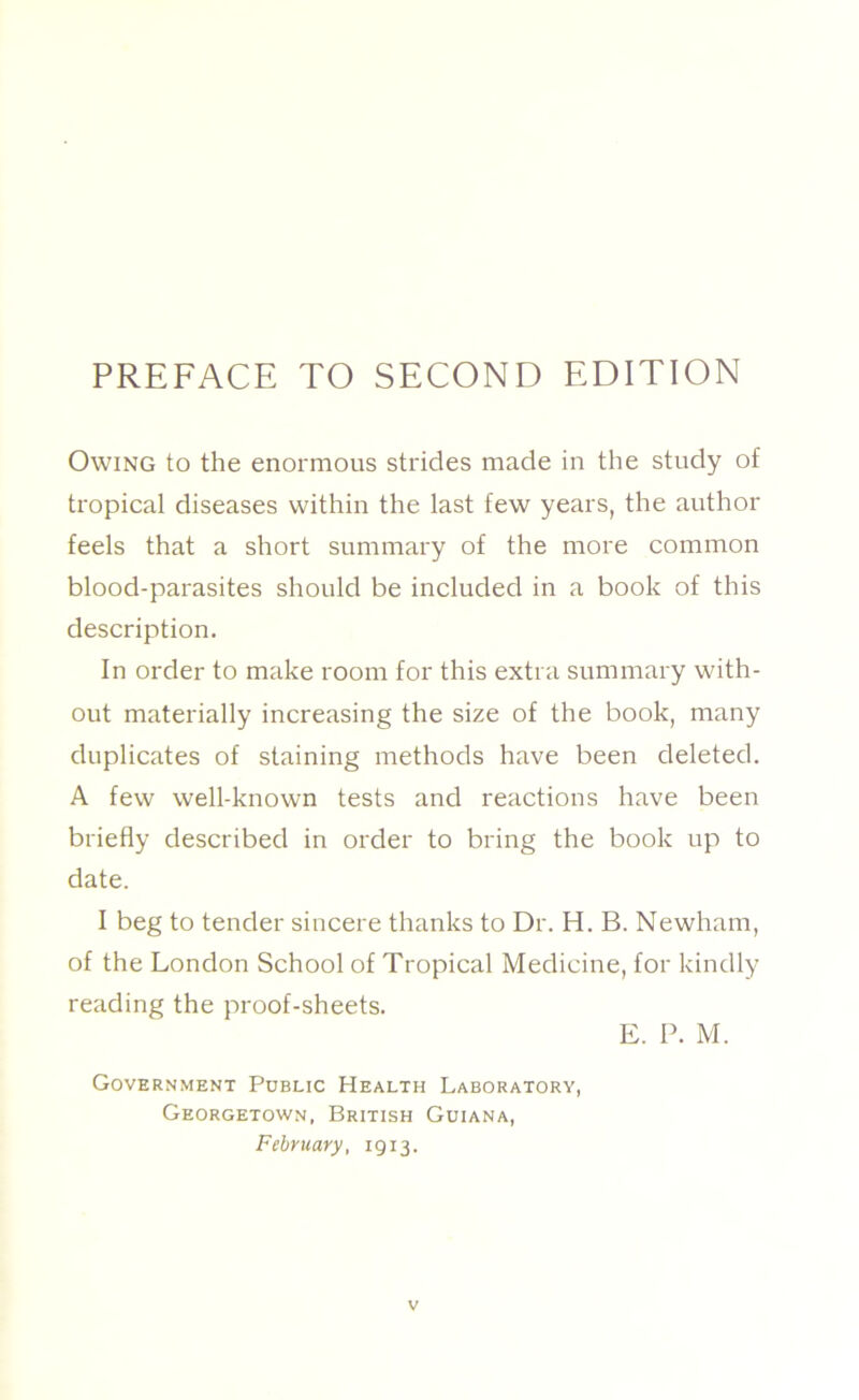 Owing to the enormous strides made in the study of tropical diseases within the last few years, the author feels that a short summary of the more common blood-parasites should be included in a book of this description. In order to make room for this extra summary with- out materially increasing the size of the book, many duplicates of staining methods have been deleted. A few well-known tests and reactions have been briefly described in order to bring the book up to date. I beg to tender sincere thanks to Dr. H. B. Newham, of the London School of Tropical Medicine, for kindly reading the proof-sheets. E. P. M. Government Public Health Laboratory, Georgetown, British Guiana, February, 1913.