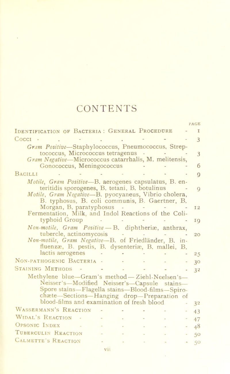 CONTENTS PAGE Identification of Bacteria ; General Procedure - i Cocci 3 Grant Positive—Staphylococcus, Pneumococcus, Strep- tococcus, Micrococcus tetragenus - - - 3 Gram Negative—Micrococcus catarrhalis, M. melitensis. Gonococcus, Meningococcus - - - 6 Bacilli g Motile, Gram Positive—B. aerogenes capsulatus, B. en- teritidis sporogenes, B. tetani, B. botulinus - g Motile, Gram Negative—B. pyocyaneus, Vibrio cholera, B. typhosus, B. coli communis, B, Gaertner, B. Morgan, B. paratyphosus - - - - 12 Fermentation, Milk, and Indol Reactions of the Coli- typhoid Group - - - - - 19 Non-motile, Gram Positive — B. diphtherias, anthrax, tubercle, actinomycosis - - - - 20 Non-motile, Gram Negative—B. of Friedlander, B. in- fluenzae, B, pestis, B. dysenterias, B. mallei, B. lactis aerogenes - - - - - 25 Non-pathogenic Bacteria • - - - -30 Staining Methods - - - - - - 32 Methylene blue—Gram's method—Ziehl-Neelsen’s— Neisser’s—Modified Neisser’s—Capsule stains— Spore stains—Flagella stains—Blood-films—Spiro- chaete—Sections—Hanging drop—Preparation of blood-films and examination of fresh blood - 32 Wassermann’s Reaction - - - - - 43 Widal’s Reaction - - . - - - 47 Opsonic Index - - - . . - 48 Tuberculin Reaction - - . . - 50 Calmette's Reaction - - - - - 5u vh