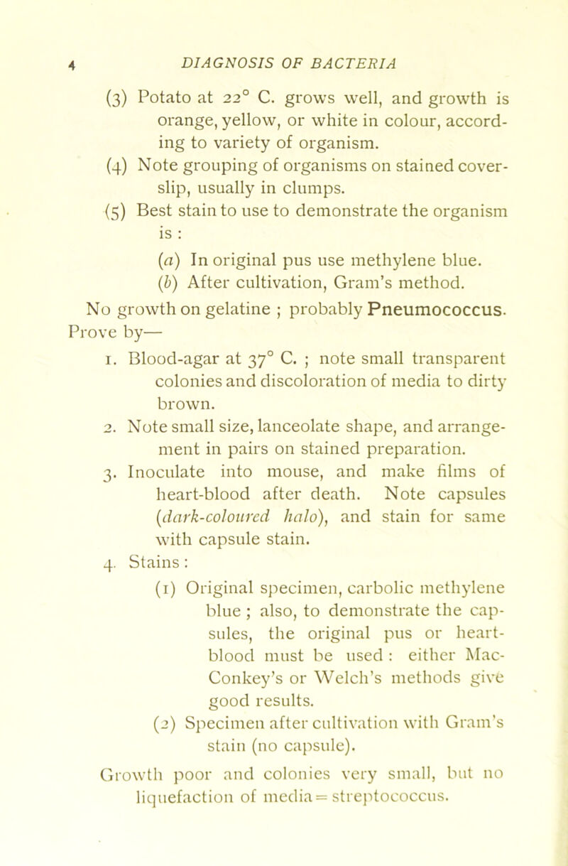 (3) Potato at 22° C. grows well, and growth is orange, yellow, or white in colour, accord- ing to variety of organism. (4) Note grouping of organisms on stained cover- slip, usually in clumps. (5) Best stain to use to demonstrate the organism is : {a) In original pus use methylene blue. {h) After cultivation, Gram’s method. No growth on gelatine ; probably Pneumococcus. Prove by— 1. Blood-agar at 37° C. ; note small transparent colonies and discoloration of media to dirty brown. 2. Note small size, lanceolate shape, and arrange- ment in pairs on stained preparation. 3. Inoculate into mouse, and make films of heart-blood after death. Note capsules [dark-colcured halo), and stain for same with capsule stain. 4. Stains: (1) Original specimen, carbolic methylene blue ; also, to demonstrate the cap- sules, the original pus or heart- blood must be used : either Mac- Conkey’s or Welch’s methods give good results. (2) Specimen after cultivation with Grain’s stain (no capsule). Growth poor and colonies very small, but no liquefaction of media = streptococcus.