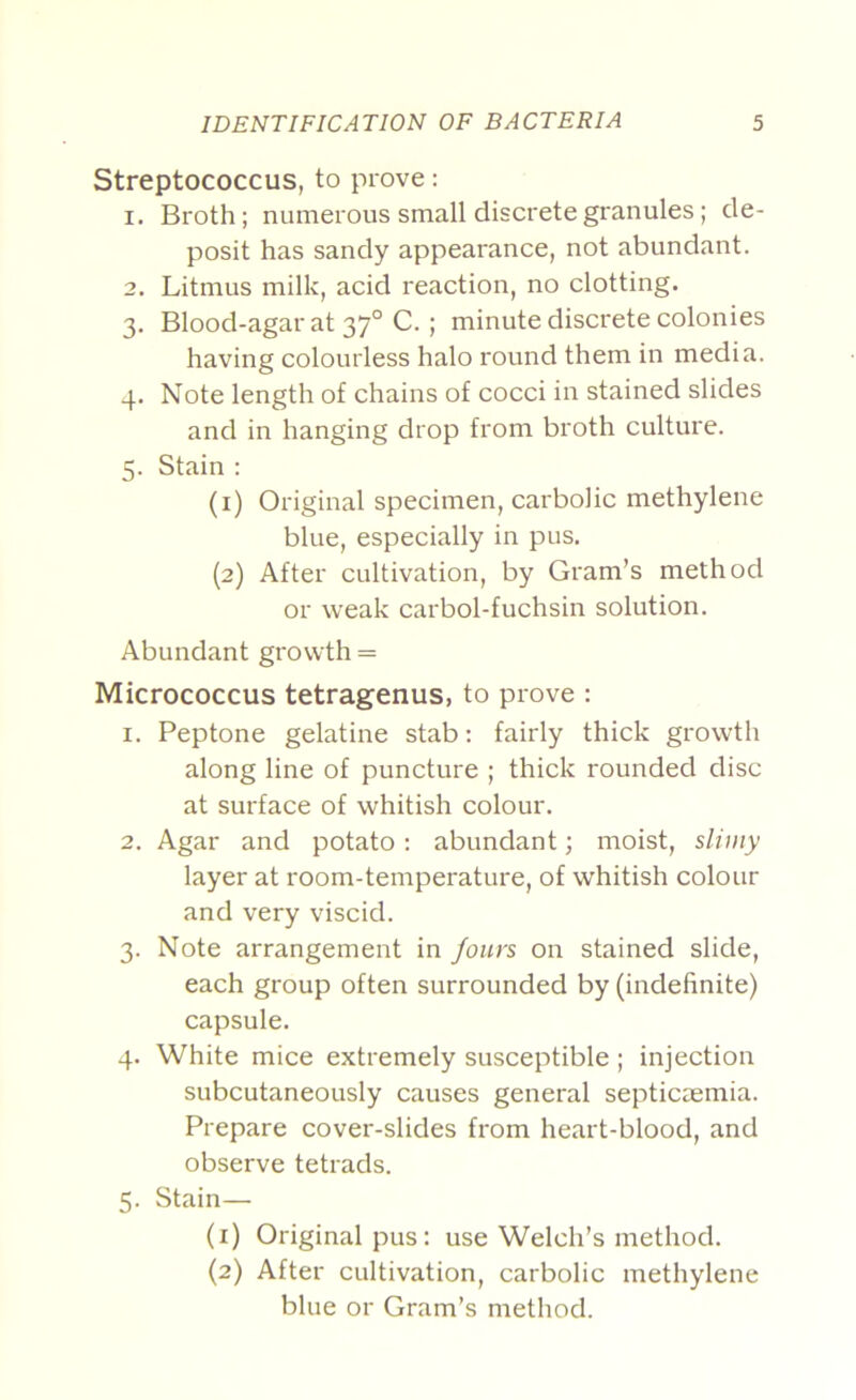 Streptococcus, to prove: 1. Broth; numerous small discrete granules; de- posit has sandy appearance, not abundant. 2. Litmus milk, acid reaction, no clotting. 3. Blood-agar at 37° C. ; minute discrete colonies having colourless halo round them in media. 4. Note length of chains of cocci in stained slides and in hanging drop from broth culture. 5. Stain : (1) Original specimen, carbolic methylene blue, especially in pus. (2) After cultivation, by Gram’s method or weak carbol-fuchsin solution. Abundant growth = Micrococcus tetragenus, to prove : 1. Peptone gelatine stab: fairly thick growth along line of puncture ; thick rounded disc at surface of whitish colour. 2. Agar and potato: abundant; moist, slii/iy layer at room-temperature, of whitish colour and very viscid. 3. Note arrangement in /ours on stained slide, each group often surrounded by (indefinite) capsule. 4. White mice extremely susceptible; injection subcutaneously causes general septicaemia. Prepare cover-slides from heart-blood, and observe tetrads. 5. Stain— (1) Original pus: use Welch’s method. (2) After cultivation, carbolic methylene blue or Gram’s method.