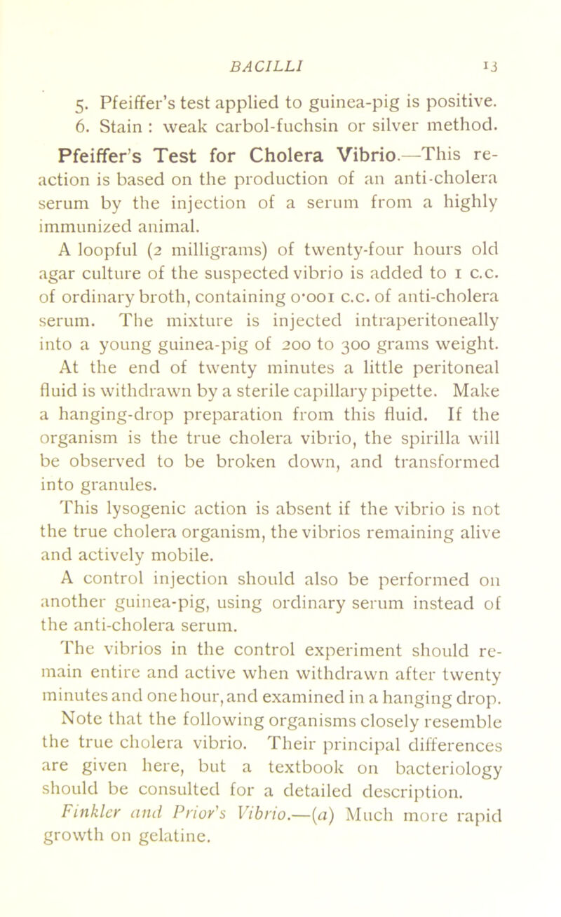 5. Pfeiffer’s test applied to guinea-pig is positive. 6. Stain : weak carbol-fuchsin or silver method. Pfeiffer’s Test for Cholera Vibrio.—This re- action is based on the production of an anti-cholera serum by the injection of a serum from a highly immunized animal. A loopful (2 milligrams) of twenty-four hours old agar culture of the suspected vibrio is added to i c.c. of ordinary broth, containing o’ooi c.c. of anti-cholera serum. The mixture is injected intraperitoneally into a young guinea-pig of 200 to 300 grams weight. At the end of twenty minutes a little peritoneal fluid is withdrawn by a sterile capillary pipette. Make a hanging-drop preparation from this fluid. If the organism is the true cholera vibrio, the spirilla will be obsei'ved to be broken down, and transformed into granules. This lysogenic action is absent if the vibrio is not the true cholera organism, the vibrios remaining alive and actively mobile. A control injection should also be performed on another guinea-pig, using ordinary serum instead of the anti-cholera serum. The vibrios in the control experiment should re- main entire and active when withdrawn after twenty minutes and one hour, and examined in a hanging drop. Note that the following organisms closely resemble the true cholera vibrio. Their principal differences are given hei'e, but a textbook on bacteriology should be consulted for a detailed description. Finkier and Prior's Vibrio.—{a) Much more rapid growth on gelatine.