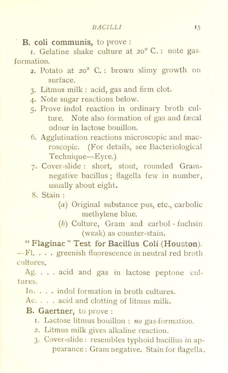 B. coli communis, to prove : 1. Gelatine shake culture at 20° C. : note gas- formation. 2. Potato at 20° C. : brown slimy growth on surface. 3. Litmus milk : acid, gas and firm clot. 4. Note sugar reactions below. 5. Prove indol reaction in ordinary broth cul- ture. Note also formation of gas and faecal odour in lactose bouillon. 6. Agglutination reactions microscopic and mac- roscopic. (For details, see Bacteriological Technique—Eyre.) 7. Cover-slide : short, stout, rounded Gram- negative bacillus ; flagella few in number, usually about eight. 8. Stain ; [а) Original substance pus, etc., carbolic methylene blue. (б) Culture, Gram and carbol - fuchsin (weak) as counter-stain. “ Flaginac ” Test for Bacillus Coli (Houston). —P'1. . . . greenish fluorescence in neutral red broth cultures. Ag. . . . acid and gas in lactose peptone cul- tures. In. . . . indol formation in broth cultures. Ac. . . . acid and clotting of litmus milk. B. Gaertner, to prove ; 1. Lactose litmus bouillon : no gas-formation. 2. Litmus milk gives alkaline reaction. 3. Cover-slide ; resembles typhoid bacillus in ap- pearance : Gram negative. Stain for flagella.