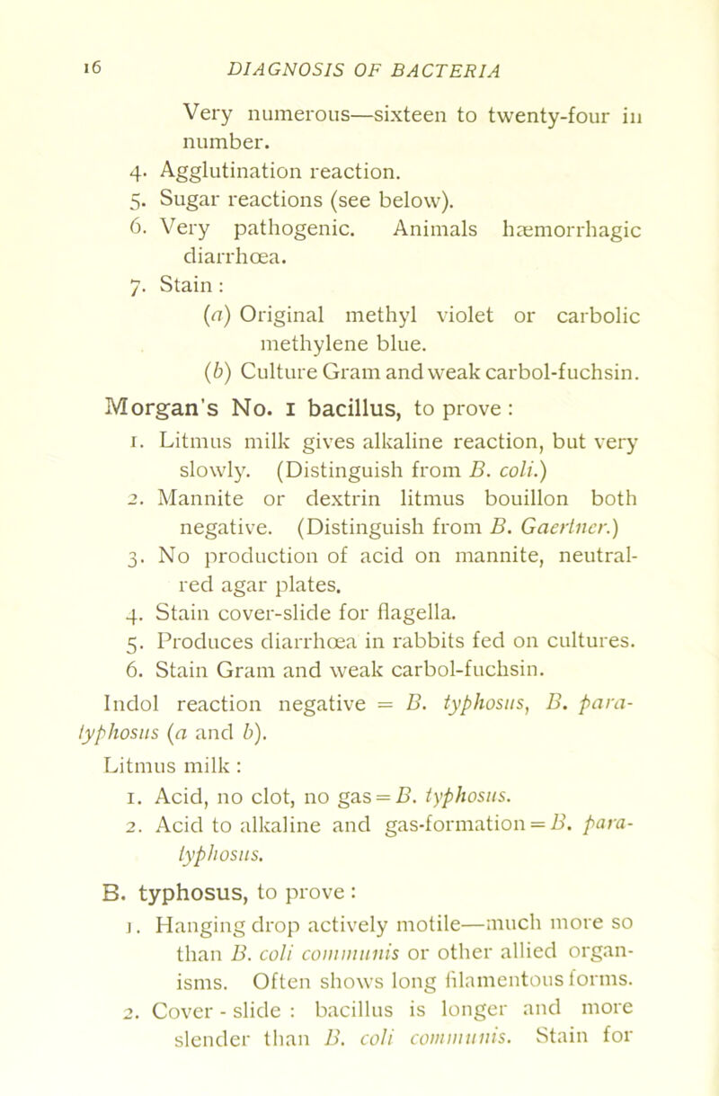 Very numerous—sixteen to twenty-four in number. 4. Agglutination reaction. 5. Sugar reactions (see below). 6. Very pathogenic. Animals hcemorrhagic diarrhoea. 7. Stain: {a) Original methyl violet or carbolic methylene blue. {b) Culture Gi'am and weak carbol-fuchsin. Morgan’s No. i bacillus, to prove: 1. Litmus milk gives alkaline reaction, but very slowly. (Distinguish from B. coli.) 2. Mannite or de.xtrin litmus bouillon both negative. (Distinguish from B. Gaertncr.) 3. No pi'oduction of acid on mannite, neutral- red agar plates. 4. Stain cover-slide for flagella. 5. Produces diarrhoea in rabbits fed on cultures. 6. Stain Gram and weak carbol-fuchsin. Indol reaction negative = B. typhosus, B. para- typhosus (a and b). Litmus milk : 1. Acid, no clot, no gas = 5. typhosus. 2. Acid to alkaline and gas-formation = A’, para- typhosiis, B. typhosus, to prove : ]. Hanging drop actively motile—much more so than B. coli communis or other allied organ- isms. Often shows long fllamentous forms. 2. Cover - slide : bacillus is longer and more slender than B. coli communis. Stain for