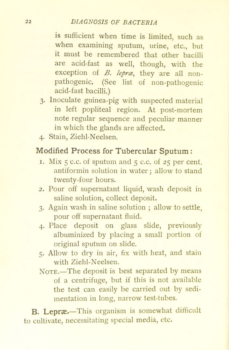 is sufficient when time is limited, such as when examining sputum, urine, etc., but it must be remembered that other bacilli are acid-fast as well, though, with the exception of B. leprce^ they are all non- pathogenic. (See list of non-pathogenic acid-fast bacilli.) 3. Inoculate guinea-pig with suspected material in left popliteal region. At post-mortem note regular sequence and peculiar manner in which the glands are affected. 4. Stain, Ziehl-Neelsen. Modified Process for Tubercular Sputum: 1. Mix 5 c.c. of sputum and 5 c.c. of 25 per cent. antiformin solution in water; allow to stand twenty-four hours. 2. Pour off supernatant liquid, wash deposit in saline solution, collect deposit. 3. Again wash in saline solution ; allow to settle, pour off supernatant fluid. 4. Place deposit on glass slide, previously albuminized by placing a small portion of original sputum on slide. 5. Allow to dry in air, fix with heat, and stain with Ziehl-Neelsen. Note.—The deposit is best separated by means of a centrifuge, but if this is not available the test can easily be carried out by sedi- mentation in long, narrow test-tubes. B. Leprae.—This organism is somewhat difficult to cultivate, necessitating special media, etc.
