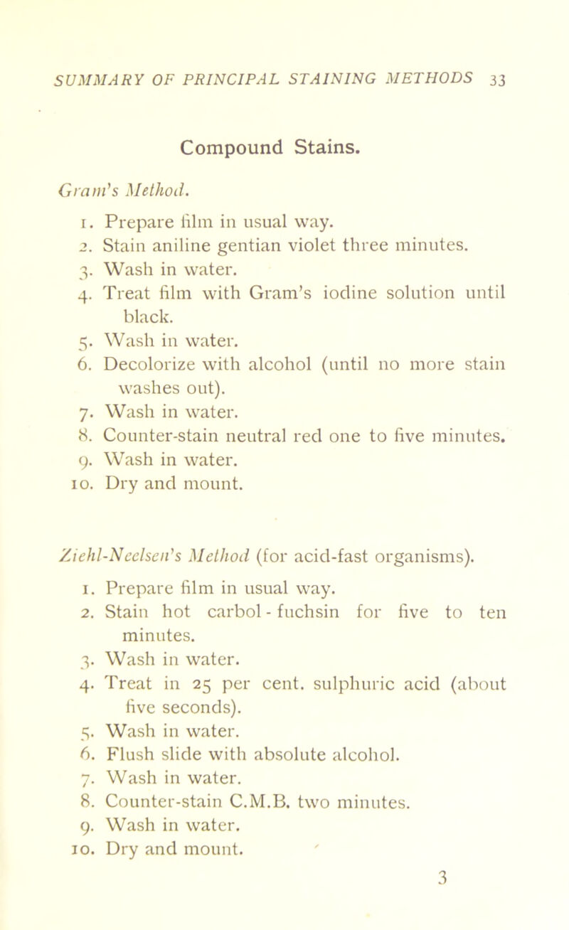 Compound Stains. Gram's Method. 1. Prepare lilin in usual way. 2. Stain aniline gentian violet three minutes. 3. Wash in water. 4. Treat film with Gram’s iodine solution until black. 5. Wash in water. 6. Decolorize with alcohol (until no more stain washes out). 7. Wash in water. S. Counter-stain neutral red one to five minutes. 9. Wash in water. 10. Dry and mount. Ziehl-Neelseii's Method (for acid-fast organisms). 1. Prepare film in usual way. 2. Stain hot carbol - fuchsin for five to ten minutes. 3. Wash in water. 4. Treat in 25 per cent, sulphuric acid (about five seconds). 5. Wash in water. 6. Flush slide with absolute alcohol. 7. Wash in water. 8. Counter-stain C.M.B. two minutes. 9. Wash in water. 10. Dry and mount. 3