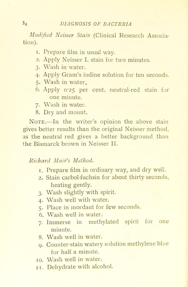 Modified Neisser Stain (Clinical Research Associa- tion). 1. Prepare film in usual way. 2. Apply Neisser I. stain for two minutes. 3. W^ash in water. 4. Apply Gram’s iodine solution for ten seconds. 5. Wash in water. 6. Apply o‘25 per cent, neutral-red stain for one minute. 7. Wash in water. 8. Dry and mount. Note.—In the writer’s opinion the above stain gives better results than the original Neisser method, as the neutral red gives a better background than the Bismarck brown in Neisser II. Richard Mniv's Method. 1. Prepare film in ordinary way, and dry well. 2. Stain carbol-fuchsin for about thirty seconds, heating gently. 3. Wash slightly with spirit. 4. Wash well with water. 5. Place in mordant for few seconds. 6. Wash well in water. 7. Immerse in methylated spirit for one minute. 8. Wash well in water. 9. Counter-stain watery solution methylene blue for half a minute. 10. Wash well in water. I r. Dehydrate with alcohol.