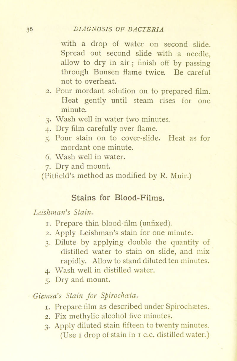 with a drop of water on second slide. Spread out second slide with a needle, allow to dry in air ; finish off by passing through Bunsen flame twice. Be careful not to overheat, 2. Pour mordant solution on to prepared film. Heat gently until steam rises for one minute. 3. Wash well in water two minutes. 4. Dry film carefully over flame. 5. Pour stain on to cover-slide. Heat as for mordant one minute. 6. Wash well in water. 7. Dry and mount. (Pitfield’s method as modified by R. Muir.) Stains for Blood-Films. Leishinaii^s Slain. 1. Prepare thin blood-film (unfixed). 2. Apply Leishman’s stain for one minute. 3. Dilute by applying double the quantity of distilled water to stain on slide, and mix rapidly. Allow to stand diluted ten minutes. 4. Wash well in distilled water. 5. Dry and mount. {Siemsa's Slain for Spirochaia. 1. Prepare film as described under Spirochastes. 2. Fix mcthylic alcohol five minutes. 3. Apply diluted stain fifteen to twenty minutes. (Use I drop of stain in 1 c.c. distilled water.)