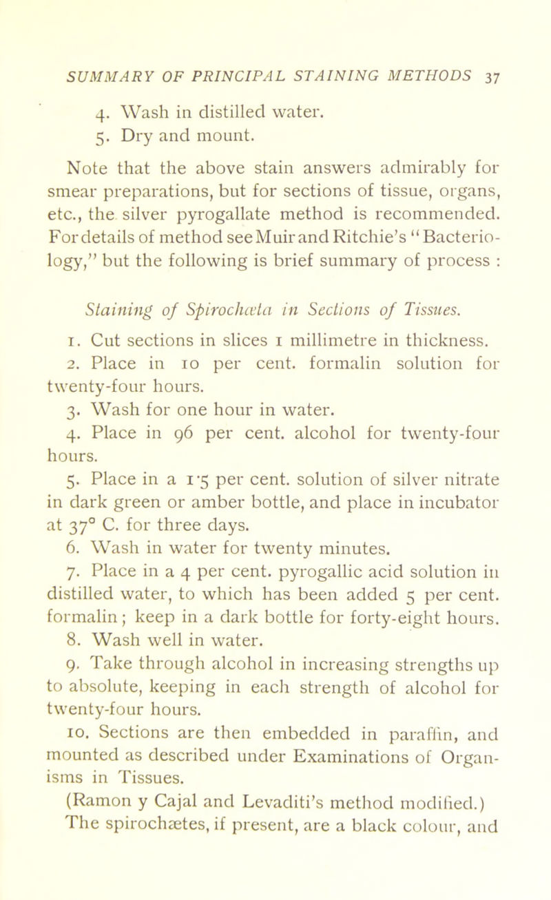 4. Wash in distilled water. 5. Dry and mount. Note that the above stain answers admirably for smear preparations, but for sections of tissue, organs, etc., the silver pyrogallate method is recommended. Fordetails of method see Muir and Ritchie’s “Bacterio- logy,” but the following is brief summary of process ; Staining of Spirocluvta in Sections of Tissues. 1. Cut sections in slices i millimetre in thickness. 2. Place in 10 per cent, formalin solution for twenty-four hours. 3. Wash for one hour in water. 4. Place in g6 per cent, alcohol for twenty-four hours. 5. Place in a i'5 per cent, solution of silver nitrate in dark green or amber bottle, and place in incubator at 37° C. for three days. 6. Wash in water for twenty minutes. 7. Place in a 4 per cent, pyrogallic acid solution in distilled water, to which has been added 5 per cent, formalin; keep in a dark bottle for forty-eight hours. 8. Wash well in water. 9. Take through alcohol in increasing strengths up to absolute, keeping in each strength of alcohol for twenty-four hours. 10. Sections are then embedded in paraflin, and mounted as described under Examinations of Organ- isms in Tissues. (Ramon y Cajal and Levaditi’s method modilied.) The spirochaetes, if present, are a black colour, and