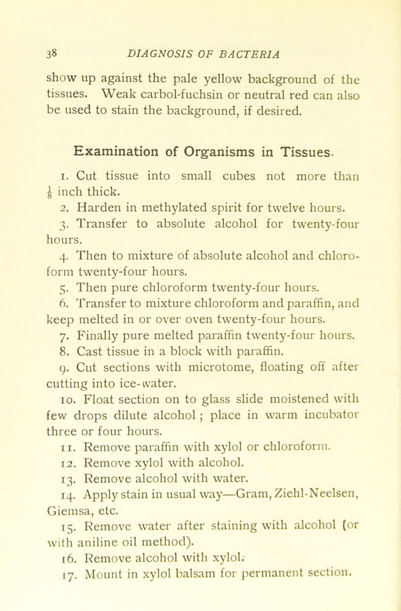 show up against the pale yellow background of the tissues. Weak carbol-fuchsin or neutral red can also be used to stain the background, if desired. Examination of Organisms in Tissues. 1. Cut tissue into small cubes not more than ^ inch thick. 2. Harden in methylated spirit for twelve hours. 3. Transfer to absolute alcohol for twenty-four hours. 4. Then to mixture of absolute alcohol and chloro- form twenty-four hours. 5. Then pure chloroform twenty-four hours. 6. Transfer to mixture chloroform and paraffin, and keep melted in or over oven twenty-four hours. 7. Finally pure melted paraffin twenty-four hours. 8. Cast tissue in a block with paraffin. g. Cut sections with microtome, floating off after cutting into ice-water. 10. Float section on to glass slide moistened with few drops dilute alcohol; place in warm incubator three or four hours. 11. Remove paraffin with xylol or chloroform. 12. Remove xylol with alcohol. 13. Remove alcohol with water. 14. Apply stain in usual way—Gram, Ziehl-Neelsen, Giemsa, etc. 15. Remove water after staining with alcohol (or with aniline oil method). 16. Remove alcohol with xylol; 17. Mount in xylol balsam for permanent section.