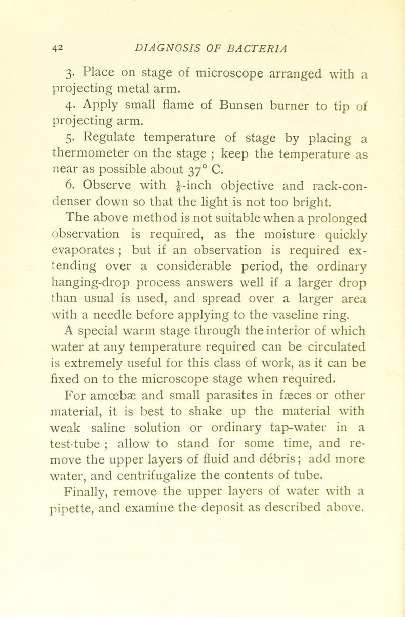 3. Place on stage of microscope arranged with a projecting metal arm. 4. Apply small flame of Bunsen burner to tip of projecting arm. 5. Regulate temperature of stage by placing a thermometer on the stage ; keep the temperature as near as possible about 37° C. 6. Observe with ^-inch objective and rack-con- denser down so that the light is not too bright. The above method is not suitable when a prolonged observation is required, as the moisture quickly evaporates ; but if an observation is required ex- tending over a considerable period, the ordinary hanging-drop process answers well if a larger drop than usual is used, and spread over a larger area with a needle before applying to the vaseline ring. A special warm stage through the interior of which water at any temperature required can be circulated is extremely useful for this class of work, as it can be fixed on to the microscope stage when required. For amoebae and small i^arasites in faeces or other material, it is best to shake up the material with weak saline solution or ordinary tap-water in a test-tube ; allow to stand for some time, and re- move the upper layers of fluid and debris; add more water, and centrifugalize the contents of tube. Finally, remove the upper layers of water with a pipette, and examine the deposit as described above.
