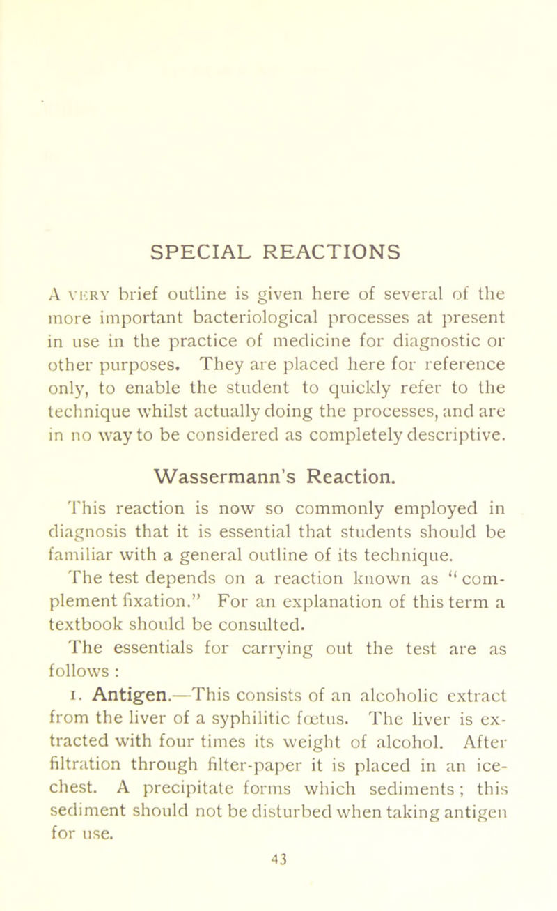 SPECIAL REACTIONS A vi;ry brief outline is given here of several of the more important bacteriological processes at present in use in the practice of medicine for diagnostic or other purposes. They are placed here for reference only, to enable the student to quickly refer to the technique whilst actually doing the processes, and are in no way to be considered as completely descriptive. Wassermann’s Reaction, 'I'his reaction is now so commonly employed in diagnosis that it is essential that students should be familiar with a general outline of its technique. The test depends on a reaction known as “ com- plement fixation.” For an explanation of this term a textbook should be consulted. The essentials for carrying out the test are as follows : I. Antigen.—This consists of an alcoholic extract from the liver of a syphilitic fcotus. The liver is ex- tracted with four times its weight of alcohol. After filtration through filter-paper it is placed in an ice- chest. A precipitate forms which sediments; this sediment should not be disturbed when taking antigen for use.