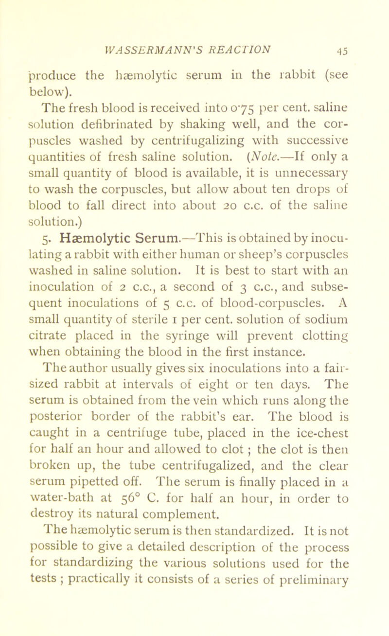 produce the haemolytic serum in the rabbit (see below). The fresh blood is received into 075 per cent, saline solution defibrinated by shaking well, and the cor- puscles washed by centrifugalizing with successive quantities of fresh saline solution. (Nole.—If only a small quantity of blood is available, it is unnecessary to wash the corpuscles, but allow about ten drops of blood to fall direct into about 20 c.c. of the saline solution.) 5. Haemolytic Serum.—This is obtained by inocu- lating a I'abbit with either human or sheep’s corpuscles washed in saline solution. It is best to start with an inoculation of 2 c.c., a second of 3 c.c., and subse- quent inoculations of 5 c.c. of blood-corpuscles. A small quantity of sterile i per cent, solution of sodium citrate placed in the syringe will prevent clotting when obtaining the blood in the first instance. The author usually gives six inoculations into a fair- sized rabbit at intervals of eight or ten days. The serum is obtained from the vein which runs along the posterior border of the rabbit’s ear. The blood is caught in a centrifuge tube, placed in the ice-chest for half an hour and allowed to clot; the clot is then broken up, the tube centrifugalized, and the clear serum pipetted off. The serum is finally placed in a water-bath at 56° C. for half an hour, in order to destroy its natural complement. The haemolytic serum is then standardized. It is not possible to give a detailed description of the process for standardizing the various solutions used for the tests ; practically it consists of a series of preliminary