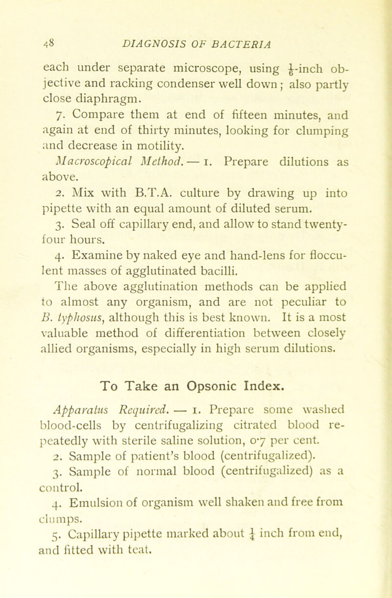 each under separate microscope, using ^-inch ob- jective and racking condenser well down; also partly close diaphragm. 7. Compare them at end of fifteen minutes, and again at end of thirty minutes, looking for clumping and decrease in motility. Macroscopical Method.— i. Prepare dilutions as above. 2. Mix with B.T.A. culture by drawing up into pipette with an equal amount of diluted serum. 3. Seal off capillary end, and allow to stand twenty- four hours. 4. Examine by naked eye and hand-lens for floccu- lent masses of agglutinated bacilli. The above agglutination methods can be applied to almost any organism, and are not peculiar to B. typhosus, although this is best known. It is a most valuable method of differentiation between closely allied organisms, especially in high serum dilutions. To Take an Opsonic Index. Apparatus Required. — i. Prepare some washed blood-cells by centrifugalizing citrated blood re- peatedly with sterile saline solution, 07 per cent. 2. Sample of patient’s blood (centrifugalized). 3. Sample of normal blood (centrifugalized) as a control. 4. Emulsion of organism well shaken and free from clumps. 5. Capillary pipette marked about \ inch from end, and fitted with teat.