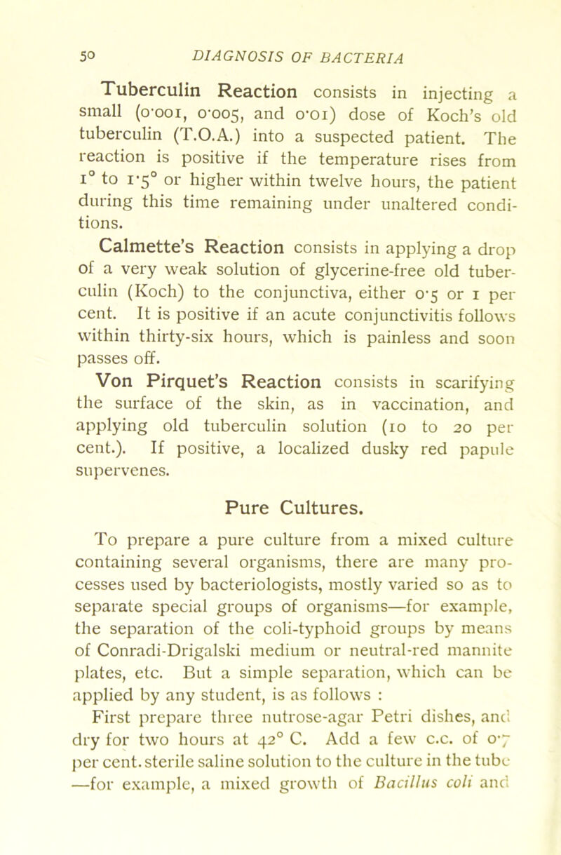 Tuberculin Reaction consists in injecting a small (o-ooi, 0-005, and o-oi) dose of Koch’s old tuberculin (T.O.A.) into a suspected patient. The reaction is positive if the temperature rises from 1° to 1-5° or higher within twelve hours, the patient during this time remaining under unaltered condi- tions. Calmette’s Reaction consists in applying a drop of a very weak solution of glycerine-free old tuber- culin (Koch) to the conjunctiva, either 0-5 or i per cent. It is positive if an acute conjunctivitis follows within thirty-six hours, which is painless and soon passes off. Von Pirquet’s Reaction consists in scarifying the surface of the skin, as in vaccination, and applying old tuberculin solution (lo to 20 per cent.). If positive, a localized dusky red papule supervenes. Pure Cultures. To prepare a pure culture from a mixed culture containing several organisms, there are many pro- cesses used by bacteriologists, mostly varied so as to separate special groups of organisms—for example, the separation of the coli-typhoid groups by means of Conradi-Drigalski medium or neutral-red mannite plates, etc. But a simple separation, which can be applied by any student, is as follows : First prepare three nutrose-agar Petri dishes, and dry for two hours at 42° C. Add a few c.c. of o-y per cent, sterile saline solution to the culture in the tube —for example, a mixed growth of Bacillus coli and