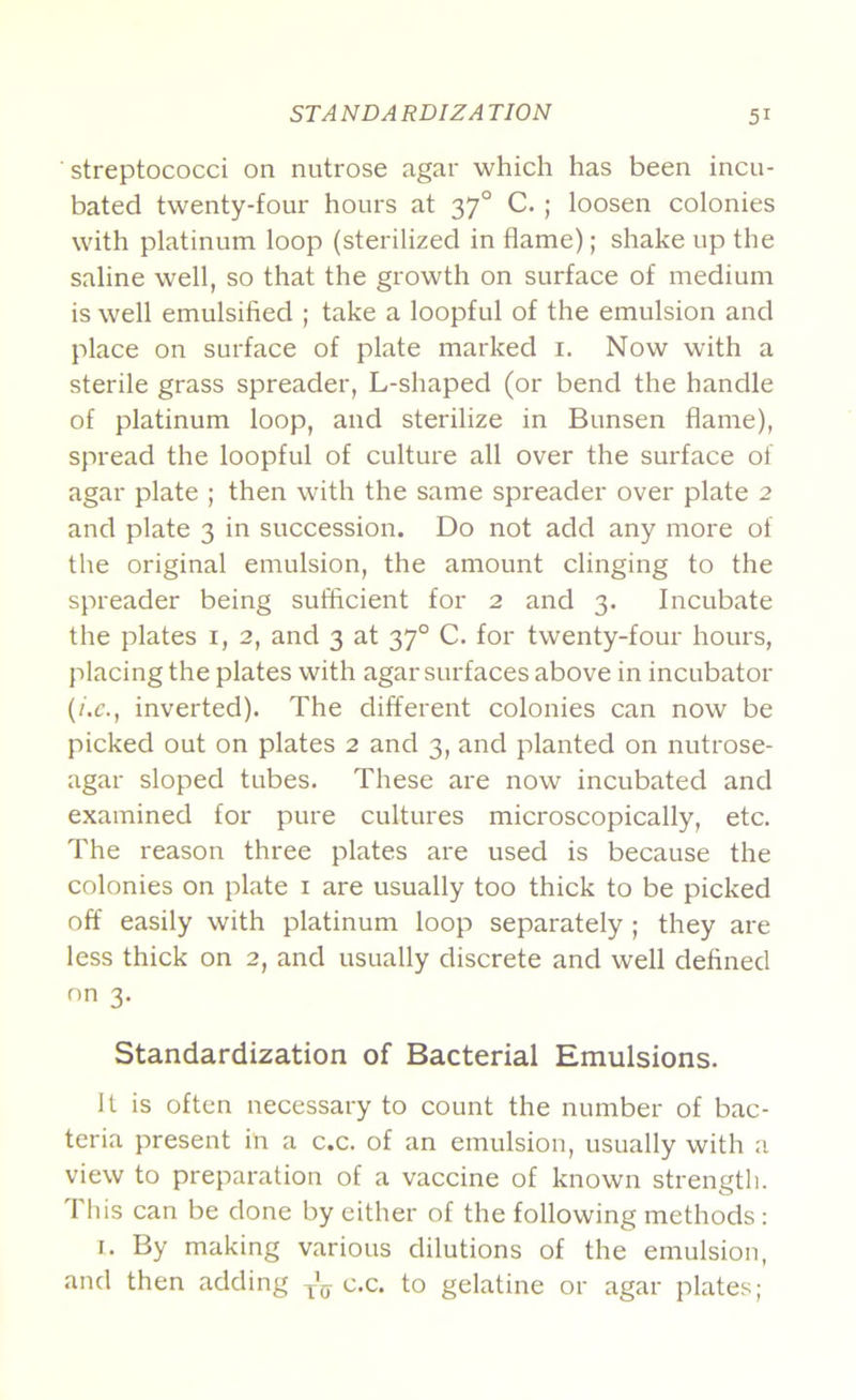 streptococci on nutrose agar which has been incu- bated twenty-four hours at 37° C. ; loosen colonies with platinum loop (sterilized in flame); shake up the saline well, so that the growth on surface of medium is well emulsified ; take a loopful of the emulsion and place on surface of plate marked i. Now with a sterile grass spreader, L-shaped (or bend the handle of platinum loop, and sterilize in Bunsen flame), spread the loopful of culture all over the surface of agar plate ; then with the same spreader over plate 2 and plate 3 in succession. Do not add any more of the original emulsion, the amount clinging to the spreader being sufficient for 2 and 3. Incubate the plates i, 2, and 3 at 37° C. for twenty-four hours, placing the plates with agar surfaces above in incubator (i.c., inverted). The different colonies can now be picked out on plates 2 and 3, and planted on nutrose- agar sloped tubes. These are now incubated and examined for pure cultures microscopically, etc. The reason three plates are used is because the colonies on plate i are usually too thick to be picked off easily with platinum loop separately ; they are less thick on 2, and usually discrete and well defined on 3. Standardization of Bacterial Emulsions. It is often necessary to count the number of bac- teria present in a c.c. of an emulsion, usually with a view to preparation of a vaccine of known strength. 1 his can be done by either of the following methods : I. By making various dilutions of the emulsion, and then adding c.c. to gelatine or agar plates;