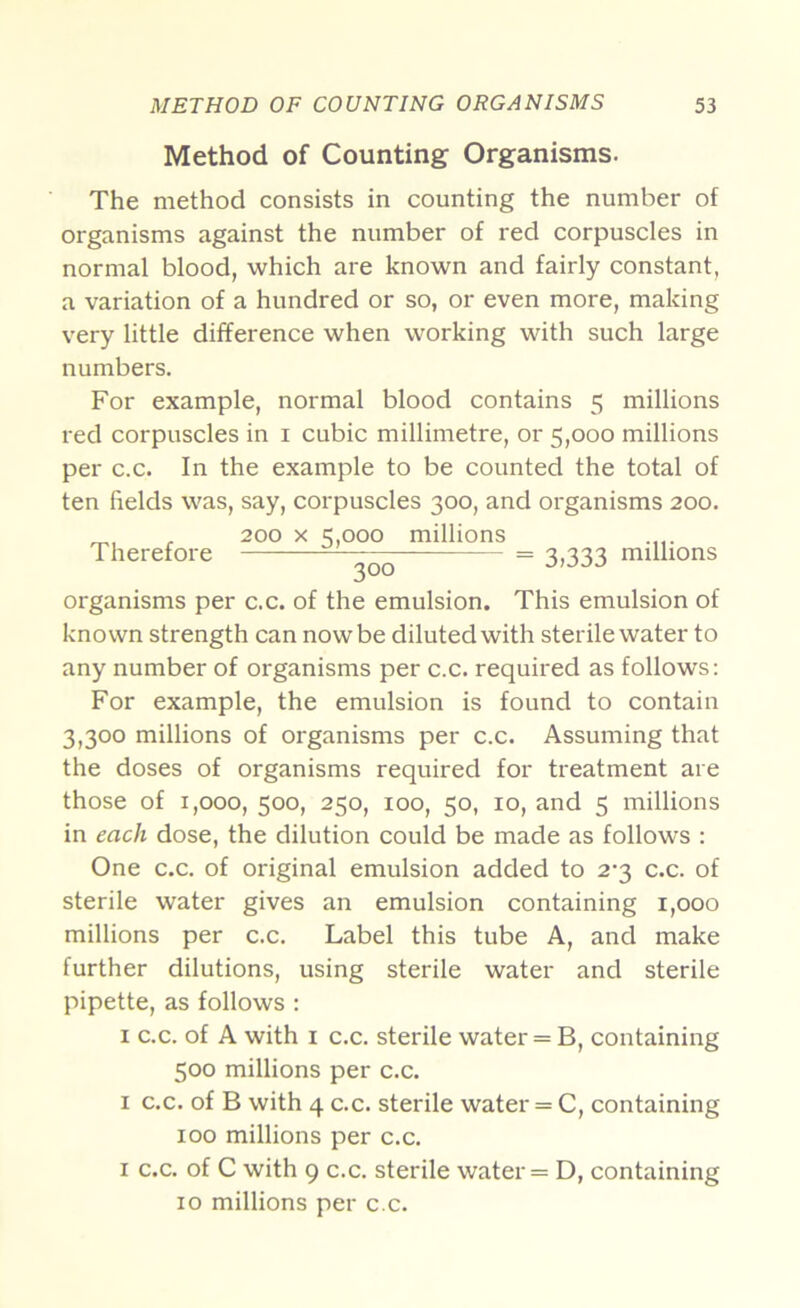 Method of Counting Organisms. The method consists in counting the number of organisms against the number of red corpuscles in normal blood, which are known and fairly constant, a variation of a hundred or so, or even more, making very little difference when working with such large numbers. For example, normal blood contains 5 millions red corpuscles in i cubic millimetre, or 5,000 millions per c.c. In the example to be counted the total of ten fields was, say, corpuscles 300, and organisms 200. ^ 200 X 5,000 millions Therefore = 3,333 mulions organisms per c.c. of the emulsion. This emulsion of known strength can now be diluted with sterile water to any number of organisms per c.c. required as follows: For example, the emulsion is found to contain 3,300 millions of organisms per c.c. Assuming that the doses of organisms required for treatment are those of 1,000, 500, 250, 100, 50, 10, and 5 millions in each dose, the dilution could be made as follows : One c.c. of original emulsion added to 2-3 c.c. of sterile water gives an emulsion containing 1,000 millions per c.c. Label this tube A, and make further dilutions, using sterile water and sterile pipette, as follows : I C.C. of A with I c.c. sterile water = B, containing 500 millions per c.c. I c.c. of B with 4 c.c. sterile water = C, containing 100 millions per c.c. I c.c. of C with 9 c.c. sterile water = D, containing 10 millions per c.c.