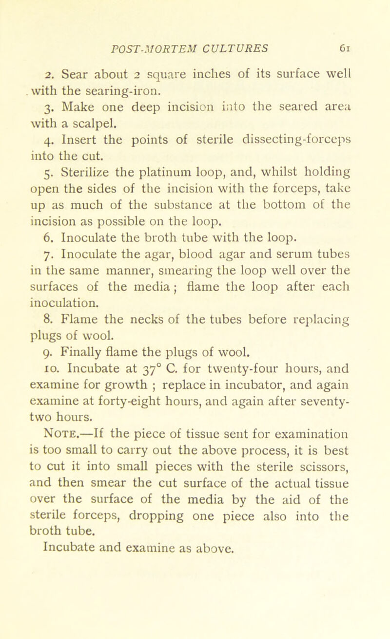 2. Sear about 2 square inches of its surface well . with the searing-iron. 3. Make one deep incision into the seared area with a scalpel. 4. Insert the points of sterile dissecting-forceps into the cut. 5. Sterilize the platinum loop, and, whilst holding open the sides of the incision with the forceps, take up as much of the substance at the bottom of the incision as possible on the loop. 6. Inoculate the broth tube with the loop. 7. Inoculate the agar, blood agar and serum tubes in the same manner, smearing the loop well over the surfaces of the media; flame the loop after each inoculation. 8. Flame the necks of the tubes before replacing plugs of wool. 9. Finally flame the plugs of wool. 10. Incubate at 37° C. for twenty-four hours, and examine for growth ; replace in incubator, and again examine at forty-eight hours, and again after seventy- two hours. Note.—If the piece of tissue sent for examination is too small to carry out the above process, it is best to cut it into small pieces with the sterile scissors, and then smear the cut surface of the actual tissue over the surface of the media by the aid of the sterile forceps, dropping one piece also into the broth tube. Incubate and examine as above.