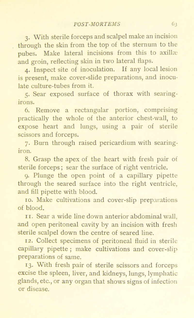 POST-MORTEMS Oi 3. With sterile forceps and scalpel make an incision through the skin from the top of the sternum to the pubes. Make lateral incisions from this to axillm and groin, reflecting skin in two lateral flaps. 4. Inspect site of inoculation. If any local lesion is present, make cover-slide preparations, and inocu- late culture-tubes from it. 5. Sear exposed surface of thorax with searing- irons. 6. Remove a rectangular portion, comprising practically the whole of the anterior chest-wall, to expose heart and lungs, using a pair of sterile scissors and forceps. 7. Burn through raised pericardium with searing- iron. 8. Grasp the apex of the heart with fresh pair of sterile forceps; sear the surface of right ventricle. 9. Plunge the open point of a capillary pipette through the seared surface into the right ventricle, and fill pipette with blood. 10. Make cultivations and cover-slip prepai'ations of blood. 11. Sear a wide line down anterior abdominal wall, and open peritoneal cavity by an incision with fresh sterile scalpel down the centre of seared line. 12. Collect specimens of peritoneal fluid in sterile capillary pipette ; make cultivations and cover-slip preparations of same. 13. With fresh pair of sterile scissors and forceps excise the spleen, liver, and kidneys, lungs, lymphatic glands, etc., or any organ that shows signs of infection or disease.