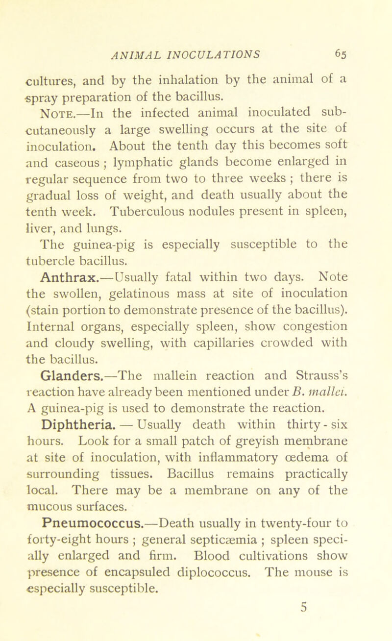 cultures, and by the inhalation by the animal of a «pray preparation of the bacillus. Note.—In the infected animal inoculated sub- cutaneously a large swelling occurs at the site of inoculation. About the tenth day this becomes soft and caseous ; lymphatic glands become enlarged in regular sequence from two to three weeks ; there is gradual loss of weight, and death usually about the tenth week. Tuberculous nodules present in spleen, liver, and lungs. The guinea-pig is especially susceptible to the tubercle bacillus. Anthrax.—Usually fatal within two days. Note the swollen, gelatinous mass at site of inoculation (stain portion to demonstrate presence of the bacillus). Internal organs, especially spleen, show congestion and cloudy swelling, with capillaries crowded with the bacillus. Glanders.—The mallein reaction and Strauss’s reaction have already been mentioned under B. mallei. A guinea-pig is used to demonstrate the reaction. Diphtheria. — Usually death within thirty-six hours. Look for a small patch of greyish mernbrane at site of inoculation, with inflammatory oedema of surrounding tissues. Bacillus remains practically local. There may be a membrane on any of the mucous surfaces. Pneumococcus.—Death usually in twenty-four to forty-eight hours ; general septicaemia ; spleen speci- ally enlarged and firm. Blood cultivations show presence of encapsuled diplococcus. The mouse is especially susceptible. 5