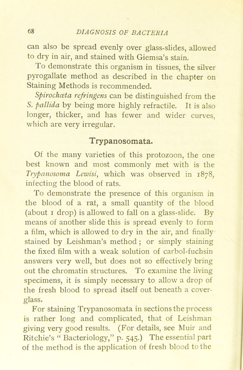 can also be spread evenly over glass-slides, allowed to dry in air, and stained with Giemsa’s stain. To demonstrate this organism in tissues, the silver pyrogallate method as described in the chapter on Staining Methods is recommended. Spirochcvta refringens can be distinguished from the S. pallida by being more highly refractile. It is also longer, thicker, and has fewer and wider curves, which are very irregular. Trypanosomata. Of the many varieties of this protozoon, the one best known and most commonly met with is the Trypanosoma Lewisi, which was observed in 1878, infecting the blood of rats. To demonstrate the presence of this organism in the blood of a rat, a small quantity of the blood (about I drop) is allowed to fall on a glass-slide. By means of another slide this is spread evenly to form a film, which is allowed to dry in the air, and finally stained by Leishman’s method ; or simply staining the fixed film with a weak solution of carbol-fuchsin answers very well, but does not so effectively bring out the chromatin structures. To examine the living specimens, it is simply necessary to allow a drop of the fresh blood to spread itself out beneath a cover- glass. For staining Trypanosomata in sections the process is rather long and complicated, that of Leishman giving very good I'esults. (For details, see Muir and Ritchie’s “ Bacteriology,” p. 545.) The essential part of the method is the application of fresh blood to the