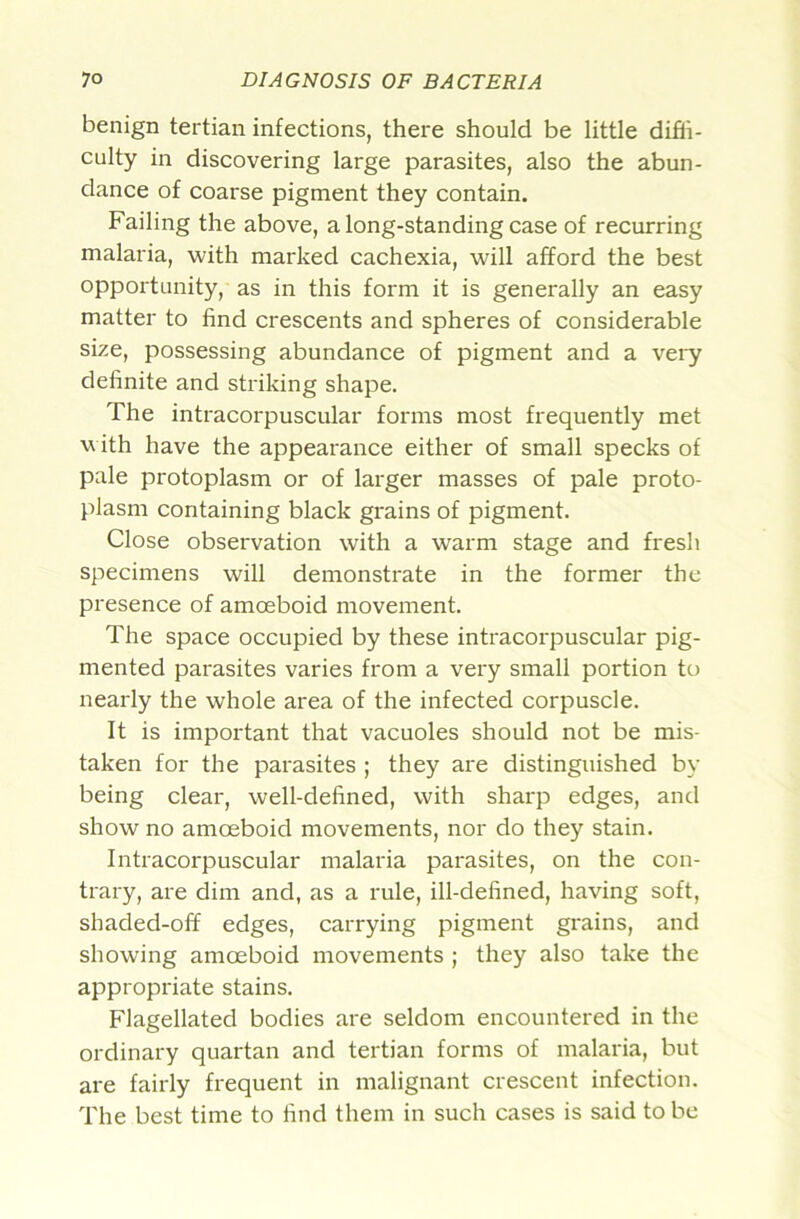 benign tertian infections, there should be little diffi- culty in discovering large parasites, also the abun- dance of coarse pigment they contain. Failing the above, a long-standing case of recurring malaria, with marked cachexia, will afford the best opportunity, as in this form it is generally an easy matter to find crescents and spheres of considerable size, possessing abundance of pigment and a vei-y definite and striking shape. The intracorpuscular forms most frequently met with have the appearance either of small specks of pale protoplasm or of larger masses of pale proto- plasm containing black gi'ains of pigment. Close observation with a warm stage and fresh specimens will demonstrate in the former the presence of amoeboid movement. The space occupied by these intracorpuscular pig- mented parasites varies from a very small portion to nearly the whole area of the infected corpuscle. It is important that vacuoles should not be mis- taken for the parasites ; they are distinguished b\’ being clear, well-defined, with sharp edges, and show no amoeboid movements, nor do they stain. Intracorpuscular malaria parasites, on the con- trary, are dim and, as a rule, ill-defined, having soft, shaded-off edges, carrying pigment grains, and showing amoeboid movements ; they also take the appropriate stains. Flagellated bodies are seldom encountered in the ordinary quartan and tertian forms of malaria, but are fairly frequent in malignant crescent infection. The best time to find them in such cases is said to be