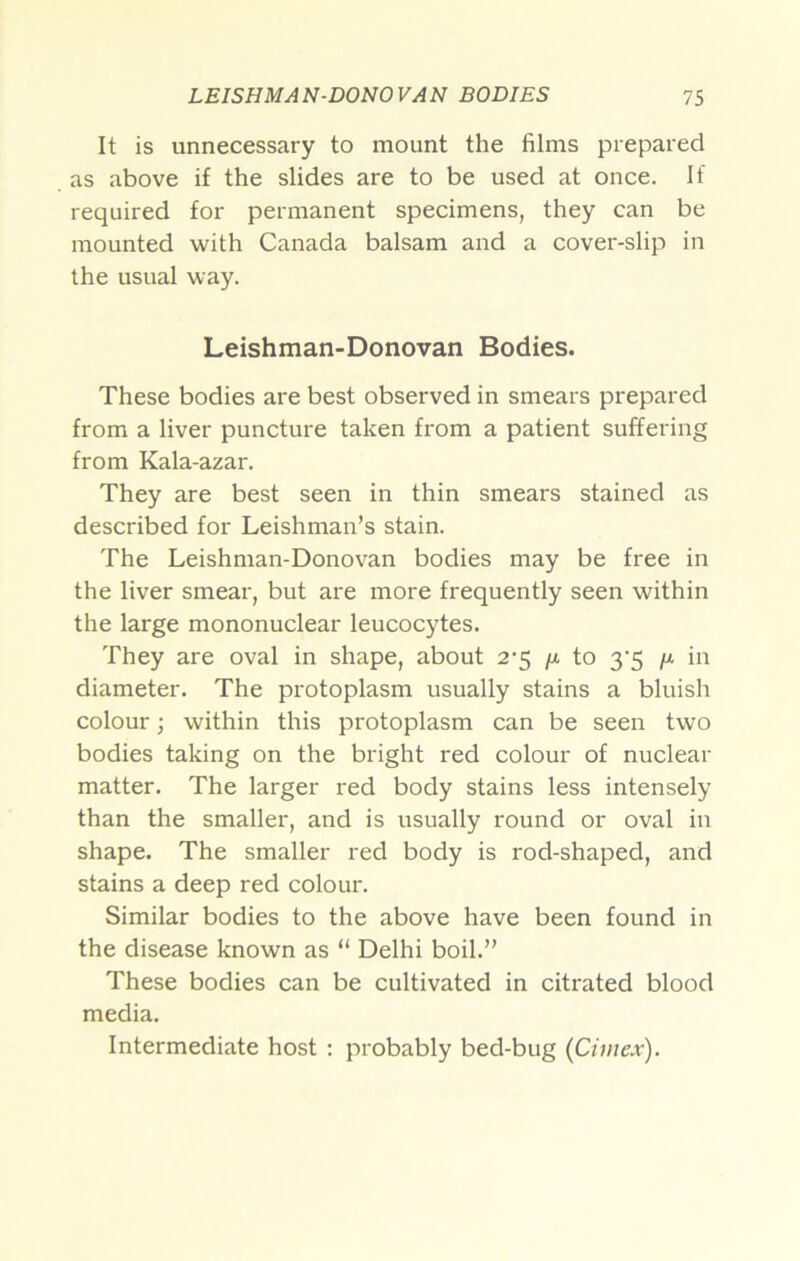 It is unnecessary to mount the films prepared as above if the slides are to be used at once. If required for permanent specimens, they can be mounted vi^ith Canada balsam and a cover-slip in the usual way. Leishman-Donovan Bodies. These bodies are best observed in smears prepared from a liver puncture taken from a patient suffering from Kala-azar. They are best seen in thin smears stained as described for Leishman’s stain. The Leishman-Donovan bodies may be free in the liver smear, but are more frequently seen within the large mononuclear leucocytes. They are oval in shape, about 2-5 //. to 3'5 in diameter. The protoplasm usually stains a bluish colour; within this protoplasm can be seen two bodies taking on the bright red colour of nuclear matter. The larger red body stains less intensely than the smaller, and is usually round or oval in shape. The smaller red body is rod-shaped, and stains a deep red colour. Similar bodies to the above have been found in the disease known as “ Delhi boil.” These bodies can be cultivated in citrated blood media. Intermediate host ; probably bed-bug {Cimex).