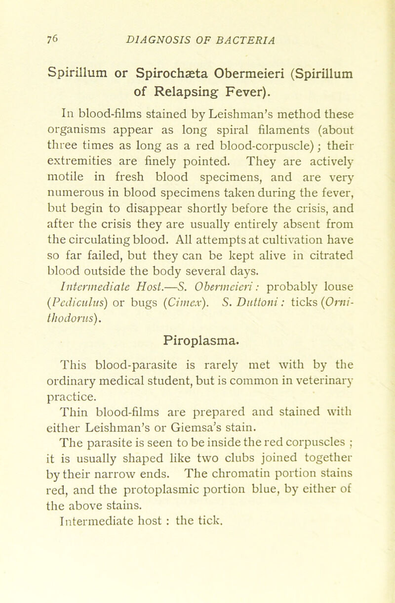 Spirillum or Spirochaeta Obermeieri (Spirillum of Relapsing Fever). In blood-films stained by Leishman’s method these organisms appear as long spiral filaments (about three times as long as a red blood-corpuscle); their extremities are finely pointed. They are actively motile in fresh blood specimens, and are ver}’’ numerous in blood specimens taken during the fever, but begin to disappear shortly before the crisis, and after the crisis they are usually entirely absent from the circulating blood. All attempts at cultivation have so far failed, but they can be kept alive in citrated blood outside the body several days. Intermediate Host.—S. Obermeieri: probably louse (Pedieuliis) or bugs (Cime.v). S. Dnttoni: ticks (Or«/- thodorus). Piroplasma. This blood-parasite is rarely met with by the ordinary medical student, but is common in veterinary practice. Thin blood-films are prepared and stained with either Leishman’s or Giemsa’s stain. The parasite is seen to be inside the red corpuscles ; it is usually shaped like two clubs joined together by their narrow ends. The chromatin portion stains red, and the protoplasmic portion blue, by either of the above stains. Intermediate host : the tick.