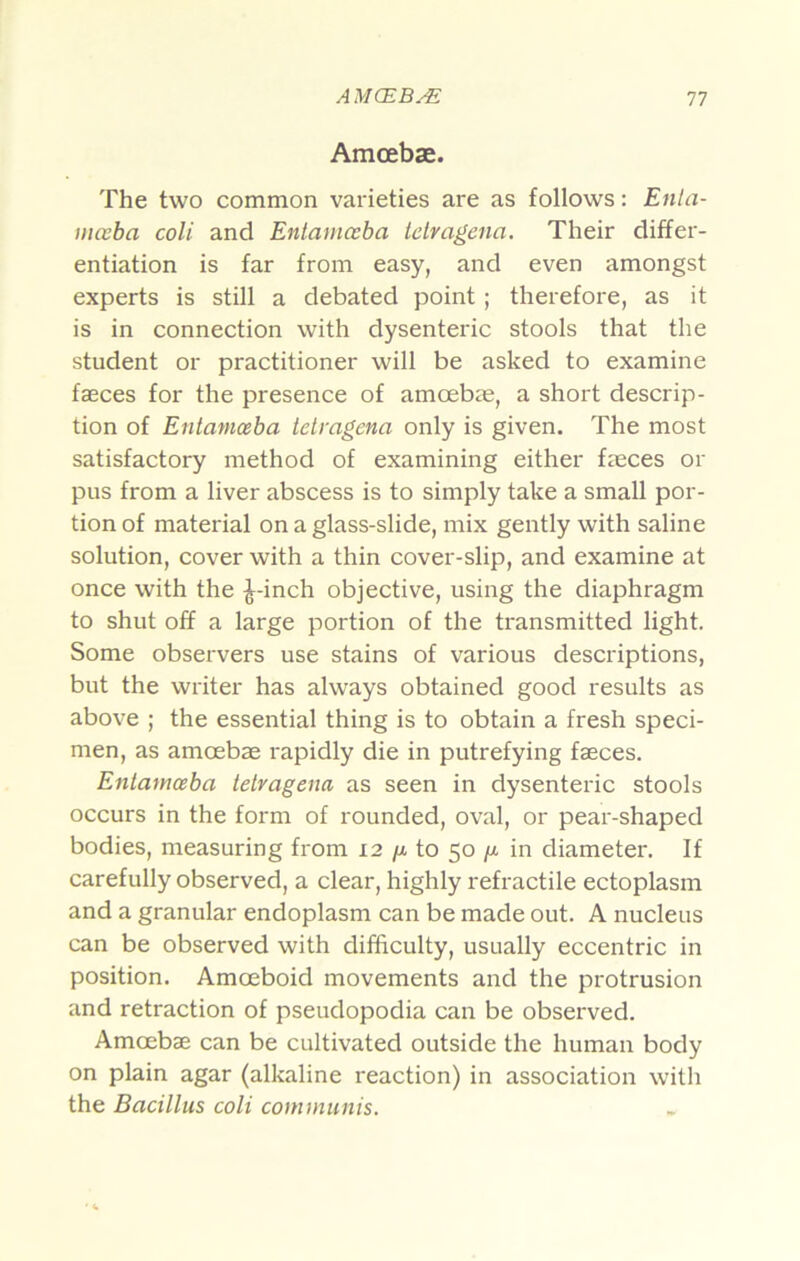 Amcebae. The two common varieties are as follows: Enta- iiKcba coli and Entamceba telragena. Their differ- entiation is far from easy, and even amongst experts is still a debated point; therefore, as it is in connection with dysenteric stools that the student or practitioner will be asked to examine faeces for the presence of amoebae, a short descrip- tion of Entamoeba tetragena only is given. The most satisfactory method of examining either faeces or pus from a liver abscess is to simply take a small por- tion of material on a glass-slide, mix gently with saline solution, cover with a thin cover-slip, and examine at once with the ^-inch objective, using the diaphragm to shut off a large portion of the transmitted light. Some observers use stains of various descriptions, but the writer has always obtained good results as above ; the essential thing is to obtain a fresh speci- men, as amoebae rapidly die in putrefying faeces. Entamceba tetragena as seen in dysenteric stools occurs in the form of rounded, oval, or pear-shaped bodies, measuring from 12 /x to 50 /x in diameter. If carefully observed, a clear, highly refractile ectoplasm and a granular endoplasm can be made out. A nucleus can be observed with difficulty, usually eccentric in position. Amoeboid movements and the protrusion and retraction of pseudopodia can be observed. Amoebae can be cultivated outside the human body on plain agar (alkaline reaction) in association with the Bacillus coli cotninunis.