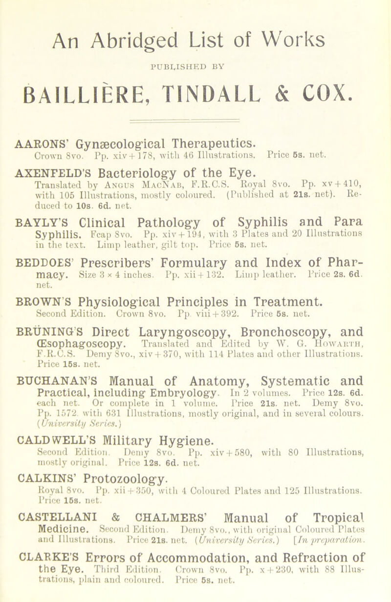 An Abridged List of Works PUBLISHED BY BAILLIERE, TINDALL & COX. AARONS’ Gyngecologrical Therapeutics. Crown 8VO. Pp. xiv4 178, with 46 Illustrations. Price 6s. net. AXENFELD’s Bacteriologry of the Eye. Translated by Angus MacNab, F.R.C.S. Royal 8vo. Pp. xv + 410, with 105 Illustrations, mostly coloured. (Published at 21s. net). Re- duced to 10s. 6d. net. BAYLY’S Clinical Pathology of Syphilis and Para Syphilis. Fcap 8vo. Pp. xiv-l-194, with .3 Plates and 20 Illustrations in the text. Limp leather, gilt top. Price 5s. net. BEDDOES’ Prescribers’ Formulary and Index of Phar- macy. Size 3 X 4 inches. Pp. xii+132. Limp leather. Price 2s. 6d. net. BROWN’S Physiologrical Principles in Treatment. Second Edition. Crown 8vo. Pp viii-1-392. Price 6s. not. BRUNING’S Direct Laryngoscopy, Bronchoscopy, and (Esophagoseopy. Translated and Edited by W. G. tlowAimi, F.R.C.S. Demy 8vo., xiv4 370, with 114 Plates and other Illustrations. Price 15s. net. BUCHANAN’S Manual of Anatomy, Systematic and Practical, including Embryology. In 2 volumes. Price i2s. 6d. each net. Or complete in 1 volume. Price 21s. net. Demy 8vo. Pp. 1572. with 631 Illustrations, mostly original, and in several colours. {University Series.) CALDWELL’S Military Hyg-iene. Second Edition. Deniy 8vo. Pp. xiv-)-580, with 80 Illustrations, mostly original. Price 12s. 6d. net. CALKINS’ Protozoolog’y. Royal 8vo. Pp. xii-t-350, with 4 Coloured Plates and 125 Illustrations. Price 16s. net. CASTELLANI & CHALMERS’ Manual of Tropical Medicine. Second Edition. Demy 8vo., with original Coloured Plates and Illustrations. Price21s.net. (University Scries.) [In jn-eparation. CLARKE’S Errors of Accommodation, and Refraction of the Eye. Third Edition. Crown 8vo. Pp. x-(-230, with 88 Illus- trations, plain and coloured. Price 6s. not.