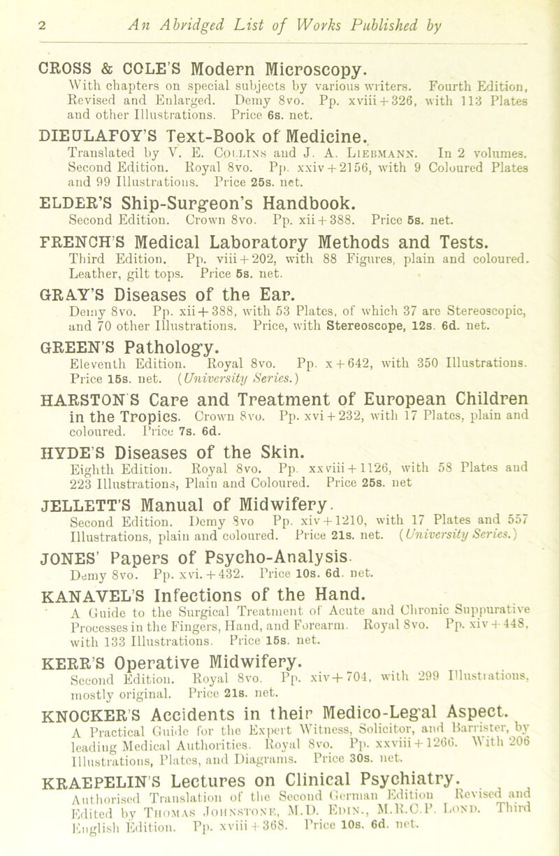 CROSS & COLE’S Modern Microscopy. With chapters on special subjects by various writers. Fourth Edition, Revised and Enlarged. Demy 8vo. Pp. xviii + 326, with 113 Plates and other Illustrations. Price 6s. net. DIEQLAFOY’S Text-Book of Medicine. Translated by V. E. Coi.lix.s and J. A. Liebmanx. In 2 volumes. Second Edition. Royal 8vo. Pj). xxiv + 2156, with 9 Coloured Plates and 99 Illustrations. Price 25s. net. ELDER’S Ship-Surgeon’s Handbook. Second Edition. Grown 8vo. Pp. xii + 388. Price 5s. net. FRENCH’S Medical Laboratory Methods and Tests. Third Edition. Pp. viii + 202, with 88 Figures, plain and coloured. Leather, gilt tops. Price 5s. net. GRAY’S Diseases of the Ear. Demy 8vo. Pp. xii+388, with 53 Plates, of which 37 are Stereoscopic, and 70 other Illustrations. Price, with Stereoscope, 12s. 6d. net. GREEN’S Pathology. Eleventh Edition. Royal 8vo. Pp. x + 642, with 350 Illustrations. Price 15s. net. {University Series.) HARSTON S Care and Treatment of European Children in the Tropics. Crown 8vo. Pp. xvi + 232, with 17 Plates, plain and coloured. Price 7s. 6d. HYDE’S Diseases of the Skin. Eighth Edition. Royal 8vo. Pp. xxviii+1126, with 58 Plates and 223 Illustrations, Plain and Coloured. Price 25s. net JELLETT’S Manual of Midwifery. Second Edition. Demy Svo Pp. xiv+1210, with 17 Plates and 557 Illustrations, plain and coloured. Price21s.net. {University Series.) JONES’ Papers of Psycho-Analysis. Demy 8vo. Pp. xvi.+432. Price 10s. 6d. net. KANAVEL’S Infections of the Hand. A Guide to the Surgical Treatment of Acute and Chronic Suppurative Processes in the Fingers, Hand, and Forearm. Royal 8vo. Pp. xiv 4- 448, with 133 Illustrations. Price 15s. net. KERR’S Operative Midwifery. Second Edition. Royal Svo. Pp. xiv+704, with 299 Illustiatious, mostly original. Price 21s. net. KNOCKER’S Accidents in their Medico-Legal Aspect. A Practical Guide for the Expert Witness, Solicitor, and Hamster, by leading Medical Authorities. Royal Svo. Pp. xxviii + 12GG. M ith 206 Illustrations, Plates, and Diagrams. Price 30s. net. KRAEPELIN’S Lectures on Clinical Psychiatry. Authorised Translation of the Second German Edition Revised and Edited by Thomas .Iohn.stone, M.D. Euin., M.R.C.P. Loxu. Third English Edition. Pp. xviii t 368. Price 10s. 6d. net.