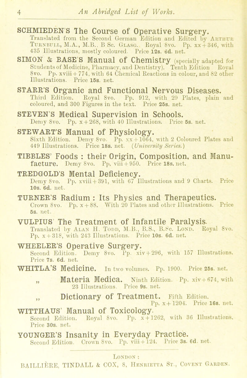 SCHMIEDEN’S The Coupse of Operative Surg-ery. Translated from the Second German Edition and Edited hy Authuk TuiiNBULL, M.A., M.B., B Sc. Glasg. Royal 8vo. Pp. xx + 346, with 435 Illustrations, mostly coloured. Price 12s. 6d. net. SIMON & BASE’S Manual of Chemistry (specially adapted for Students of Medicine, Pharmacy, and Dentistry). Tenth Edition Ro\'al 8vo. P]). xviii+ 774, with 64 Chemical Reactions in colour, and 82 other Illustrations. Price 15s. net. STAKE’S Organic and Functional Nervous Diseases. Third Edition. Royal 8vo. Pp. 912, with 29 Plates, jdaiu and coloured, and 300 Figures in the text. Price 26s. net. STEVEN’S Medical Supervision in Schools. Demy 8vo. Pp. x + 268, with 40 Illustrations. Price 5s. net. STEWAET’S Manual of Physiology. Sixth Edition. Demy 8vo. Pp. xx +1064, with 2 Coloured Plates and 449 Illustrations. Price 18s. net. {University Series.) TIBBLES’ Foods : their Origin, Composition, and Manu- facture. Demy 8vo. P]i. viii + 950. Pricel8s.net. TREDGOLD’s Mental Deficiency. Demy 8vo. Pp. xviii + 391, with 67 Illustrations and 9 Charts. Price 10s. 6d. net. TURNER’S Radium : Its Physics and Therapeutics. Crown 8vo. Pp. x + 88. With 20 Plates and other Illustrations. Price 5s. net. VULPIUS’ The Treatment of Infantile Paralysis. Translated hy Alan H. Todd, Bl.B., B.S., B.Sc. Lonii. Royal 8vo. Pp. x + 318, with 243 Illustrations. Price 10s. 6d. net. WHEELER’S Operative Surgery. Second Edition. Demy 8vo. Pp. xiv + 296, with 157 Illustrations. Price 7s. 6d. net. WHITLA’S Medicine. In two volumes. Pp. 1900. Price 25s. net. „ Materia Medica. Ninth Edition. Pp. xiv +674, with 23 Illustrations. Price 9s. net. ,, Dictionary of Treatment. Fifth Edition. Pp. X 4-1204. Price 16s. net. WITTHAUS’ Manual of Toxicology. Second Edition. Royal 8vo. Pp. x + 1262, with 36 Illnstiations. Price 30s. net. YOUNGER’S Insanity in Everyday Practice. Second Edition. Crown Svo. Pp. viii+ 124. Price 3s. 6d. net. Loniion : BAILLIERE, TINDALL & COX, 8, IIknuietta St., Covekt Garden.