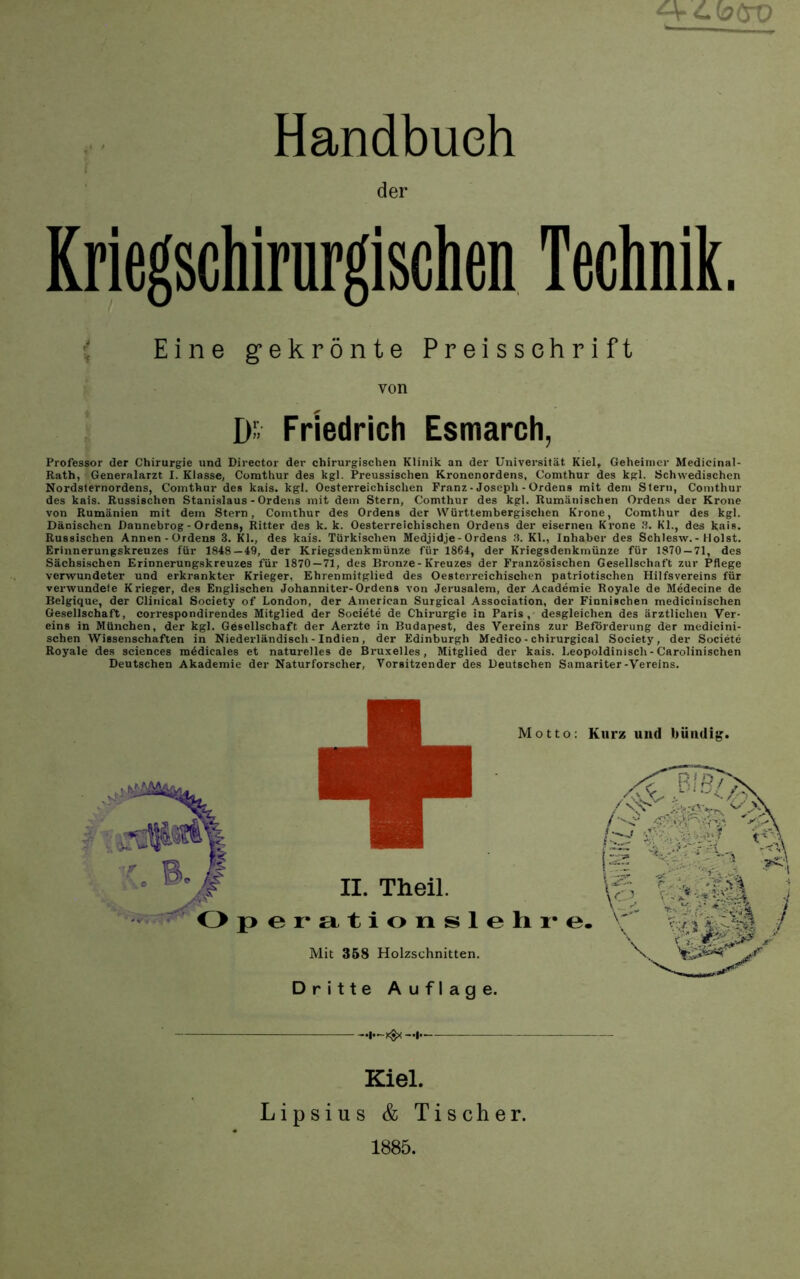 Handbuch der Kriegschirurgischen Technik. \ Eine gekrönte Preisschrift von D-> Friedrich Esmarch, Professor der Chirurgie und Director der chirurgischen Klinik an der Universität Kiel, Geheimer Medicinal- Rath, Generalarzt I. Klasse, Comthur des kgl. Preussischen Kronenordens, Comthur des kgl. Schwedischen Nordsternordens, Comthur des kais. kgl. Oesterreichisclien Franz • Joseph - Ordens mit dem Stern, Comthur des kais. Russischen Stanislaus - Ordens mit dem Stern, Comthur des kgl. Rumänischen Ordens der Krone von Rumänien mit dem Stern, Comthur des Ordens der Württembergisclien Krone, Comthur des kgl. Dänischen Dannebrog - Ordens, Ritter des k. k. Oesterreichischen Ordens der eisernen Krone S. Kl., des kais. Russischen Annen-Ordens 3. Kl., des kais. Türkischen Medjidje-Ordens 3. Kl., Inhaber des Schlesw.-Holst. Erinnerungskreuzes für 1848—49, der Kriegsdenkmünze für 1864, der Kriegsdenkmünze für 1870 — 71, des Sächsischen Erinnerungskreuzes für 1870—71, des Bronze-Kreuzes der Französischen Gesellschaft zur Pflege verwundeter und erkrankter Krieger, Ehrenmitglied des Oesterreichischen patriotischen Hilfsvereins für verwundete Krieger, des Englischen Johanniter-Ordens von Jerusalem, der Academie Royale de Medecine de Belgique, der Clinical Society of London, der American Surgical Association, der Finnischen medicinischen Ge.sellschaft, correspondirendes Mitglied der Societe de Chirurgie in Paris, desgleichen des ärztlichen Ver- eins in München, der kgl. Gesellschaft der Aerzte in Budapest, des Vereins zur Beförderung der medicini- schen Wissenschaften in Niederländisch-Indien, der Edinburgh Medico - chirurgical Society, der Societe Royale des Sciences m4dicales et naturelles de Bruxelles, Mitglied der kais. Leopoldinisch-Carolinischen Deutschen Akademie der Naturforscher, Vorsitzender des Deutschen Samariter-Vereins. II. Theil. perationslelii’e Mit 368 Holzschnitten. Dritte Auflage. •l—xSx —!• Kurz und bündig. Kiel. Lipsius & Tischer. 1885.