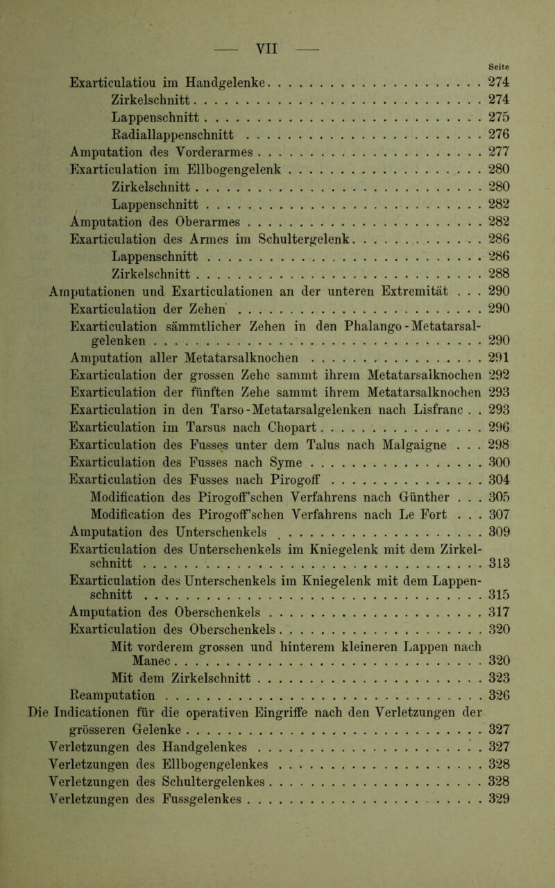 Seife Exarticulatiou im Handgelenke 274 Zirkelschnitt 274 Lappenschnitt 275 Radiallappenschnitt 276 Amputation des Vorderarmes 277 Exarticulation im Ellbogengelenk 280 Zirkelschnitt 280 Lappenschnitt 282 Amputation des Oberarmes 282 Exarticulation des Armes im Schultergelenk 286 Lappenschnitt 286 Zirkelschnitt 288 Amputationen und Exarticulationen an der unteren Extremität . . , 290 Exarticulation der Zehen' 290 Exarticulation sämmtlicher Zehen in den Phalango - Metatarsal- gelenken 290 Amputation aller Metatarsalknochen 291 Exarticulation der grossen Zehe sammt ihrem Metatarsaiknochen 292 Exarticulation der fünften Zehe sammt ihrem Metatarsaiknochen 293 Exarticulation in den Tarso-Metatarsalgelenken nach Lisfranc . . 293 Exarticulation im Tarsus nach Chopart 296 Exarticulation des Fusses unter dem Talus nach Malgaigne . . . 298 Exarticulation des Fusses nach Syme 300 Exarticulation des Fusses nach Pirogolf 304 Modification des Pirogoff'sehen Verfahrens nach Günther . . . 305 Modification des Pirogotf'sehen Verfahrens nach Le Fort . . . 307 Amputation des Unterschenkels _ 309 Exarticulation des Unterschenkels im Kniegelenk mit dem Zirkel- schnitt 313 Exarticulation des Unterschenkels im Kniegelenk mit dem Lappen- schnitt 315 Amputation des Oberschenkels 317 Exarticulation des Oberschenkels 320 Mit vorderem grossen und hinterem kleineren Lappen nach Manec 320 Mit dem Zirkelschnitt 323 Reamputation 326 Hie Indicationen für die operativen Eingriffe nach den Verletzungen der grösseren Gelenke 327 Verletzungen des Handgelenkes 327 Verletzungen des Ellbogengelenkes 328 Verletzungen des Schultergelenkes 328 Verletzungen des Fussgelenkes 329