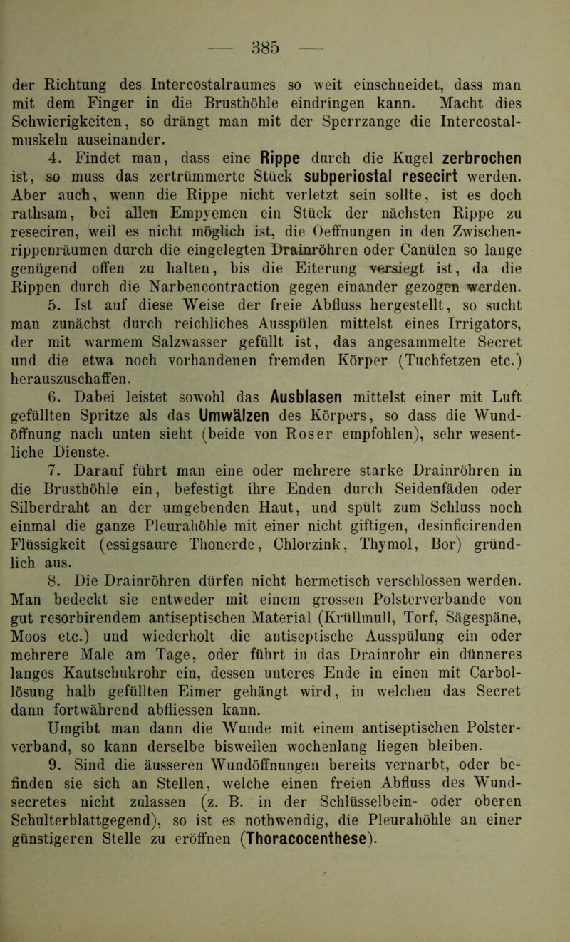 der Richtung des Intercostalraumes so weit einschneidet, dass man mit dem Finger in die Brusthöhle eindringen kann. Macht dies Schwierigkeiten, so drängt man mit der Sperrzange die Intercostal- muskeln auseinander. 4. Findet man, dass eine Rippe durch die Kugel zerbrochen ist, so muss das zertrümmerte Stück subperiostal resecirt werden. Aber auch, wenn die Rippe nicht verletzt sein sollte, ist es doch rathsam, bei allen Empyemen ein Stück der nächsten Rippe zu reseciren, weil es nicht möglich ist, die Oeffnungen in den Zwischen- rippenräumen durch die eingelegten Drainröhren oder Canülen so lange genügend offen zu halten, bis die Eiterung versiegt ist, da die Rippen durch die Narbencontraction gegen einander gezogen werden. 5. Ist auf diese Weise der freie Abfluss hergestellt, so sucht man zunächst durch reichliches Ausspülen mittelst eines Irrigators, der mit warmem Salzwasser gefüllt ist, das angesammelte Secret und die etwa noch vorhandenen fremden Körper (Tuchfetzen etc.) herauszuschaffen. 6. Dabei leistet sowohl das Ausbiasen mittelst einer mit Luft gefüllten Spritze als das Umwälzen des Körpers, so dass die Wund- öffnung nach unten sieht (beide von Roser empfohlen), sehr wesent- liche Dienste. 7. Darauf führt man eine oder mehrere starke Drainröhren in die Brusthöhle ein, befestigt ihre Enden durch Seidenfäden oder Silberdraht an der umgebenden Haut, und spült zum Schluss noch einmal die ganze Pleurahöhle mit einer nicht giftigen, desinficirenden Flüssigkeit (essigsaure Thonerde, Chlorzink, Thymol, Bor) gründ- lich aus. 8. Die Drainröhren dürfen nicht hermetisch verschlossen werden. Man bedeckt sie entweder mit einem grossen Polsterverbande von gut resorbirendem antiseptischen Material (Krüllmull, Torf, Sägespäne, Moos etc.) und wiederholt die antiseptische Ausspülung ein oder mehrere Male am Tage, oder führt in das Drainrohr ein dünneres langes Kautschukrohr ein, dessen unteres Ende in einen mit Carbol- lösung halb gefüllten Eimer gehängt wird, in welchen das Secret dann fortwährend abfliessen kann. Umgibt man dann die Wunde mit einem antiseptischen Polster- verband, so kann derselbe bisweilen wochenlang liegen bleiben. 9. Sind die äusseren Wundöffnungen bereits vernarbt, oder be- finden sie sich an Stellen, welche einen freien Abfluss des Wund- secretes nicht zulassen (z. B. in der Schlüsselbein- oder oberen Schulterblattgegend), so ist es nothwendig, die Pleurahöhle an einer günstigeren Stelle zu eröffnen (Thoracocenthese).
