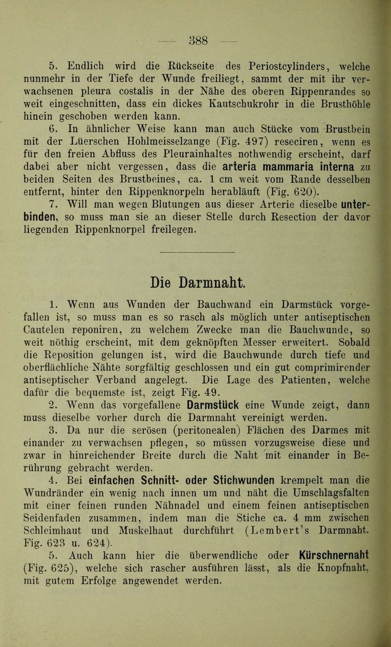 5. Endlich wird die Rückseite des Periostcylinders, welche nunmehr in der Tiefe der Wunde freiliegt, sammt der mit ihr ver- wachsenen pleura costalis in der Nähe des oberen Rippenrandes so weit eingeschnitten, dass ein dickes Kautschukrohr in die Brusthöhle hinein geschoben werden kann. 6. In ähnlicher Weise kann man auch Stücke vom Brustbein mit der Lüerschen Hohlmeisselzange (Fig. 497) reseciren, wenn es für den freien Abfluss des Pleurainhaltes nothwendig erscheint, darf dabei aber nicht vergessen, dass die arteria mammaria interna zu beiden Seiten des Brustbeines, ca. 1 cm weit vom Rande desselben entfernt, hinter den Rippenknorpeln herabläuft (Fig. 620). 7. Will man wegen Blutungen aus dieser Arterie dieselbe unter- binden, so muss man sie an dieser Stelle durch Resection der davor liegenden Rippenknorpel freilegen. Die Darmnaht. 1. Wenn aus Wunden der Bauchwand ein Darmstück vorge- fallen ist, so muss man es so rasch als möglich unter antiseptischen Cautelen reponiren, zu welchem Zwecke man die Bauchwunde, so weit nöthig erscheint, mit dem geknöpften Messer erweitert. Sobald die Reposition gelungen ist, wird die Bauchwunde durch tiefe und oberflächliche Nähte sorgfältig geschlossen und ein gut comprimirender antiseptischer Verband angelegt. Die Lage des Patienten, welche dafür die bequemste ist, zeigt Fig. 49. 2. Wenn das vorgefallene Darmstück eine Wunde zeigt, dann muss dieselbe vorher durch die Darmnaht vereinigt werden. 3. Da nur die serösen (peritonealen) Flächen des Darmes mit einander zu verwachsen pflegen, so müssen vorzugsweise diese und zwar in hinreichender Breite durch die Naht mit einander in Be- rührung gebracht werden. 4. Bei einfachen Schnitt- oder Stichwunden krempelt man die Wundränder ein wenig nach innen um und näht die Umschlagsfalten mit einer feinen runden Nähnadel und einem feinen antiseptischen Seidenfaden zusammen, indem man die Stiche ca. 4 mm zwischen Schleimhaut und Muskelhaut durchführt (Lembert’s Darmnaht. Fig. 623 u. 624). 5. Auch kann hier die überwendliche oder Kürschnernaht (Fig. 625), welche sich rascher ausführen lässt, als die Knopfnaht, mit gutem Erfolge angewendet werden.