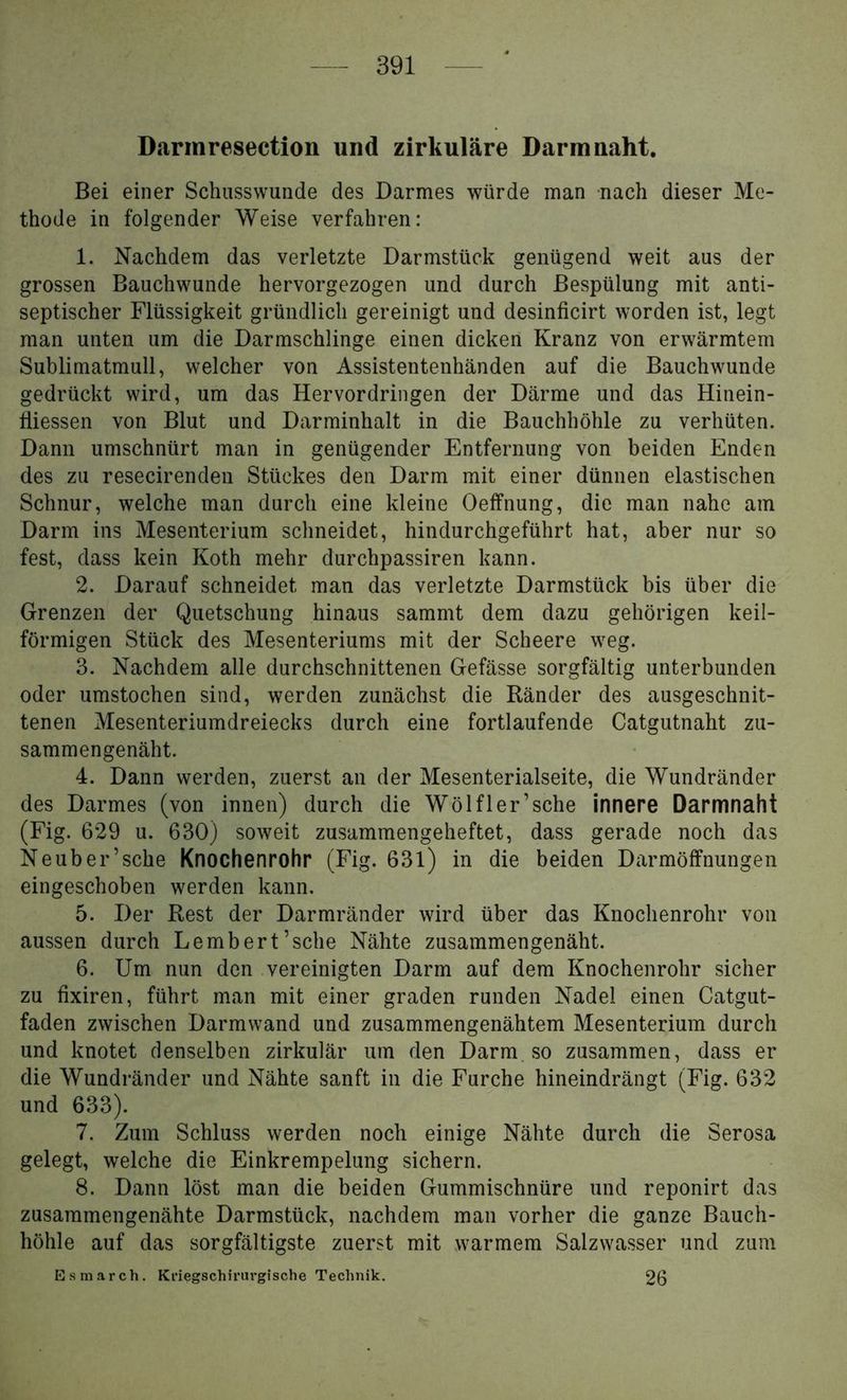 Darmresection und zirkuläre Darm naht. Bei einer Schusswunde des Darmes würde man nach dieser Me- thode in folgender Weise verfahren: 1. Nachdem das verletzte Darmstück genügend weit aus der grossen Bauchwunde hervorgezogen und durch Bespülung mit anti- septischer Flüssigkeit gründlich gereinigt und desinficirt worden ist, legt man unten um die Darmschlinge einen dicken Kranz von erwärmtem Sublimatmull, welcher von Assistentenhänden auf die Bauchwunde gedrückt wird, um das Hervordringen der Därme und das Hinein- fliessen von Blut und Darminhalt in die Bauchhöhle zu verhüten. Dann umschnürt man in genügender Entfernung von beiden Enden des zu resecirenden Stückes den Darm mit einer dünnen elastischen Schnur, welche man durch eine kleine Oelfnung, die man nahe am Darm ins Mesenterium schneidet, hindurchgeführt hat, aber nur so fest, dass kein Koth mehr durchpassiren kann. 2. Darauf schneidet man das verletzte Darmstück bis über die Grenzen der Quetschung hinaus sammt dem dazu gehörigen keil- förmigen Stück des Mesenteriums mit der Scheere weg. 3. Nachdem alle durchschnittenen Gefässe sorgfältig unterbunden oder umstochen sind, werden zunächst die Ränder des ausgeschnit- tenen Mesenteriumdreiecks durch eine fortlaufende Catgutnaht zu- sammengenäht. 4. Dann werden, zuerst an der Mesenterialseite, die Wundränder des Darmes (von innen) durch die Wölf 1er’sche innere Darmnaht (Fig. 629 u. 630) soweit zusammengeheftet, dass gerade noch das Neuber’sche Knochenrohr (Fig. 631) in die beiden Darmöffnungen eingeschoben werden kann. 5. Der Rest der Darmränder wird über das Knochenrohr von aussen durch Le mb er t’sche Nähte zusammengenäht. 6. Um nun den vereinigten Darm auf dem Knochenrohr sicher zu fixiren, führt man mit einer graden runden Nadel einen Catgut- faden zwischen Darmwand und zusammengenähtem Mesenterium durch und knotet denselben zirkulär um den Darm so zusammen, dass er die Wundränder und Nähte sanft in die Furche hineindrängt (Fig. 632 und 633). 7. Zum Schluss werden noch einige Nähte durch die Serosa gelegt, welche die Einkrempelung sichern. 8. Dann löst man die beiden Gummischnüre und reponirt das zusammengenähte Darmstück, nachdem man vorher die ganze Bauch- höhle auf das sorgfältigste zuerst mit warmem Salzwasser und zum Esmarch. KriegschiriU'gische Technik. 26